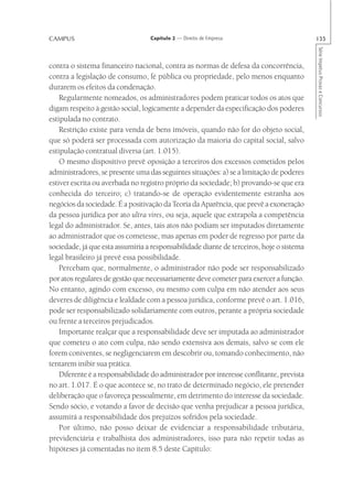 CAMPUS                            Capítulo 2 — Direito de Empresa                         135




                                                                                          Série Impetus Provas e Concursos
contra o sistema financeiro nacional, contra as normas de defesa da concorrência,
contra a legislação de consumo, fé pública ou propriedade, pelo menos enquanto
durarem os efeitos da condenação.
    Regularmente nomeados, os administradores podem praticar todos os atos que
digam respeito à gestão social, logicamente a depender da especificação dos poderes
estipulada no contrato.
    Restrição existe para venda de bens imóveis, quando não for do objeto social,
que só poderá ser processada com autorização da maioria do capital social, salvo
estipulação contratual diversa (art. 1.015).
    O mesmo dispositivo prevê oposição a terceiros dos excessos cometidos pelos
administradores, se presente uma das seguintes situações: a) se a limitação de poderes
estiver escrita ou averbada no registro próprio da sociedade; b) provando-se que era
conhecida do terceiro; c) tratando-se de operação evidentemente estranha aos
negócios da sociedade. É a positivação da Teoria da Aparência, que prevê a exoneração
da pessoa jurídica por ato ultra vires, ou seja, aquele que extrapola a competência
legal do administrador. Se, antes, tais atos não podiam ser imputados diretamente
ao administrador que os cometesse, mas apenas em poder de regresso por parte da
sociedade, já que esta assumiria a responsabilidade diante de terceiros, hoje o sistema
legal brasileiro já prevê essa possibilidade.
    Percebam que, normalmente, o administrador não pode ser responsabilizado
por atos regulares de gestão que necessariamente deve cometer para exercer a função.
No entanto, agindo com excesso, ou mesmo com culpa em não atender aos seus
deveres de diligência e lealdade com a pessoa jurídica, conforme prevê o art. 1.016,
pode ser responsabilizado solidariamente com outros, perante a própria sociedade
ou frente a terceiros prejudicados.
    Importante realçar que a responsabilidade deve ser imputada ao administrador
que cometeu o ato com culpa, não sendo extensiva aos demais, salvo se com ele
forem coniventes, se negligenciarem em descobrir ou, tomando conhecimento, não
tentarem inibir sua prática.
    Diferente é a responsabilidade do administrador por interesse conflitante, prevista
no art. 1.017. É o que acontece se, no trato de determinado negócio, ele pretender
deliberação que o favoreça pessoalmente, em detrimento do interesse da sociedade.
Sendo sócio, e votando a favor de decisão que venha prejudicar a pessoa jurídica,
assumirá a responsabilidade dos prejuízos sofridos pela sociedade.
    Por último, não posso deixar de evidenciar a responsabilidade tributária,
previdenciária e trabalhista dos administradores, isso para não repetir todas as
hipóteses já comentadas no item 8.5 deste Capítulo:
 