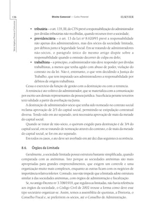 136                                                       Direito Comercial — Carlos Pimentel
Série Impetus Provas e Concursos




                                          • tributária – o art. 135, III, do CTN prevê a responsabilização do administrador
                                             por dívidas tributárias não recolhidas, quando recursos tiver a sociedade;
                                          • previdenciária – o art. 13 da Lei no 8.620/93 prevê a responsabilidade
                                             não apenas dos administradores, mas dos sócios da sociedade limitada,
                                             por débitos junto à Seguridade Social. Em se tratando de administradores
                                             não-sócios, o parágrafo único do mesmo artigo dispõe sobre a
                                             responsabilidade quando a omissão decorrer de culpa ou dolo;
                                          • trabalhista – a princípio, o administrador não deve responder por dívidas
                                             trabalhistas, a menos que tenha agido com abuso de poder, violação do
                                             contrato ou da lei. Não é, entretanto, o que vem decidindo a Justiça do
                                             Trabalho, que tem imputado aos administradores a responsabilidade por
                                             débitos de origem trabalhista.
                                      Cessa o exercício da função de gestão com a destituição ou com a renúncia.
                                      A renúncia é ato volitivo do administrador, que se materializa com a comunicação
                                   por escrito aos demais representantes da pessoa jurídica. Sua eficácia perante terceiros
                                   terá validade a partir da averbação na Junta.
                                      A destituição de administrador-sócio que tenha sido nomeado no contrato social
                                   reclama aprovação de 2/3 do capital social, permitindo-se estipulação contratual
                                   diversa. Tendo sido em ato separado, será necessária aprovação de mais da metade
                                   do capital social.
                                      Quando se tratar de não-sócio, o quórum exigido para destituição é de 3/4 do
                                   capital social, em se tratando de nomeação através do contrato, e de mais da metade
                                   do capital social, se for em ato separado.
                                      Em todos os casos, o ato deve ser averbado em até dez dias seguintes à ocorrência.

                                   8.6.    Órgãos da Limitada
                                      Geralmente, a sociedade limitada possui estrutura bastante simplificada, quando
                                   comparada com as anônimas. Isto porque as sociedades anônimas são mais
                                   apropriadas para grandes empreendimentos, que exigem um controle e uma
                                   organização muito mais complexos, enquanto as outras ficam com os negócios de
                                   importância relativa inferior. Contudo, isso não impede que a limitada adote estrutura
                                   similar à das sociedades anônimas, com órgãos de administração e fiscalização.
                                      Se, no antigo Decreto no 3.708/1919, que regulava as limitadas, não havia referência
                                   aos órgãos da sociedade, o Código Civil de 2002 trouxe a forma como deve esse
                                   tipo societário organizar-se. Assim, temos a assembléia de quotistas, a Diretoria, o
                                   Conselho Fiscal e, se preferirem os sócios, até o Conselho de Administração.
 