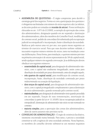CAMPUS                         Capítulo 2 — Direito de Empresa                        137




                                                                                      Série Impetus Provas e Concursos
    • ASSEMBLÉIA DE QUOTISTAS – É órgão competente para decidir a
                             QUOTISTAS
      estratégia geral dos negócios. Forma-se com a participação dos quotistas e
      é obrigatória nas limitadas com número de sócios superior a dez (se inferior,
      as decisões podem ser tomadas em reunião de sócios Possui atribuições
                                                         sócios).
      elencadas no art. 1.071 do CC/2002, a exemplo da aprovação das contas
      dos administradores, designação quando em ato separado e destituição
      dos administradores, além dos membros do Conselho Fiscal, modificação
      do contrato social, pedido de concordata (foi substituída pela recuperação
      judicial ou extrajudicial) e incorporação, fusão e dissolução da sociedade.
      Realiza-se pelo menos uma vez por ano, nos quatro meses seguintes ao
      término do exercício social. Para que suas decisões tenham validade, é
      necessário respeitar número mínimo de sócios, tanto na instalação como
      nas deliberações. Desta forma, para instalação, o quórum mínimo previsto
      na primeira convocação é de sócios representativos de 3/4 do capital social,
      sendo qualquer número em segunda convocação. Já as deliberações devem
      obedecer aos seguintes números:
      – unanimidade do capital social para designação de administrador não-
                                       social,
          sócio, com o capital não totalmente integralizado, assim como para
          dissolução da sociedade por prazo determinado, antes de atingido aquele;
      – três quartos do capital social para modificação do contrato social,
                                       social,
          incorporação, fusão, dissolução da sociedade contratada por prazo
          indeterminado ou cessação da liquidação;
      –  dois terços do capital social para designação de administrador não-
                                     social,
          sócio, com o capital já integralizado completamente e para a destituição
          de sócio administrador, quando nomeado pelo contrato social;
      – maioria absoluta para designação de administrador sócio quando procedida
                  absoluta,
          em ato separado, fixação de suas remunerações, autorização de
          concordata (a partir da Lei no 11.101/05, leia-se recuperação judicial ou
          extrajudicial), destituição de administrador não-sócio ou não-nomeado no
          contrato;
      – maioria simples para a aprovação das contas dos administradores,
                    simples,
          além de outros assuntos não previstos na lei.
    • CONSELHO DE ADMINISTRAÇÃO – É órgão de existência facultativa,
      raramente encontrado numa limitada. Para tanto, é preciso a sociedade
      constituir-se sob a regência de uma sociedade anônima. Nesta hipótese,
      os membros do conselho deverão submeter-se aos mesmos requisitos
 