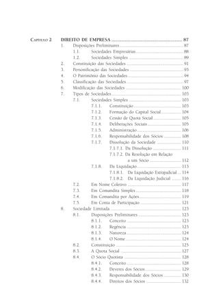 CAPÍTULO 2   DIREITO DE EMPRESA ......................................................... 87
             1.   Disposições Preliminares ....................................................... 87
                  1.1.       Sociedades Empresárias ......................................... 88
                  1.2.       Sociedades Simples ............................................... 89
             2.   Constituição das Sociedades ................................................. 91
             3.   Personificação das Sociedades .............................................. 93
             4.   O Patrimônio das Sociedades ................................................ 94
             5.   Classificação das Sociedades ................................................. 97
             6.   Modificação das Sociedades ................................................ 100
             7.   Tipos de Sociedades ............................................................ 103
                  7.1.       Sociedades Simples ............................................. 103
                             7.1.1.   Constituição ......................................... 103
                             7.1.2.   Formação do Capital Social ................. 104
                             7.1.3.   Cessão de Quota Social ........................ 105
                             7.1.4.   Deliberações Sociais ............................. 105
                             7.1.5.   Administração ...................................... 106
                             7.1.6.   Responsabilidade dos Sócios ............... 108
                             7.1.7.   Dissolução da Sociedade ..................... 110
                                      7.1.7.1. Da Dissolução ........................ 111
                                      7.1.7.2. Da Resolução em Relação
                                                    a um Sócio ........................... 112
                             7.1.8.    Da Liquidação ...................................... 113
                                      7.1.8.1. Da Liquidação Extrajudicial ... 114
                                      7.1.8.2. Da Liquidação Judicial ........ 116
                  7.2.       Em Nome Coletivo .............................................. 117
                  7.3.       Em Comandita Simples ....................................... 118
                  7.4.       Em Comandita por Ações .................................... 119
                  7.5.       Em Conta de Participação ................................... 121
             8.   Sociedade Limitada ............................................................. 123
                  8.1.       Disposições Preliminares ..................................... 123
                             8.1.1.   Conceito ............................................... 123
                             8.1.2.   Regência ............................................... 123
                             8.1.3.   Natureza ............................................... 124
                             8.1.4.   O Nome ................................................ 124
                  8.2.       Constituição ........................................................ 125
                  8.3.       A Quota Social .................................................... 127
                  8.4.       O Sócio Quotista ................................................. 128
                             8.4.1.   Conceito ............................................... 128
                             8.4.2.   Deveres dos Sócios ............................... 129
                             8.4.3.   Responsabilidade dos Sócios ............... 130
                             8.4.4.   Direitos dos Sócios .............................. 132
 