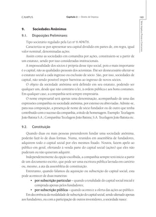 CAMPUS                             Capítulo 2 — Direito de Empresa                         141




                                                                                           Série Impetus Provas e Concursos
9.      Sociedades Anônimas
9.1.    Disposições Preliminares
    Tipo societário regulado pela Lei no 6.404/76.
    Caracteriza-se por apresentar seu capital dividido em partes de, em regra, igual
valor nominal, denominadas ações.
    Assim como as sociedades em comandita por ações, constituiem-se a partir de
um estatuto, sendo por isso consideradas institucionais.
    A impessoalidade dos sócios é própria desse tipo social, pois o mais importante
é o capital, não as qualidades pessoais dos acionistas. Daí ser desnecessário alterar-se
o estatuto social a cada ingresso ou exclusão de sócio. São, por isso, sociedades de
capital, não sendo possível impor barreiras ao ingresso de novos sócios.
    O objeto da sociedade anônima será definido em seu estatuto, podendo ser
qualquer um, desde que não contrário à lei, à ordem pública e aos bons costumes.
Em qualquer caso, a companhia será sempre empresária.
    O nome empresarial será apenas uma denominação, acompanhado de uma das
expressões companhia ou sociedade anônima, por extenso ou abreviadas. Admite-se,
para sua composição, a presença de nome de sócio fundador ou de outro que tenha
contribuído com o sucesso da companhia, a título de homenagem. Exemplo: Tecelagem
João Batista S.A.; Companhia Tecelagem João Batista; S.A. Tecelagem João Batista etc.

9.2.    Constituição
   Quando duas ou mais pessoas pretenderem fundar uma sociedade anônima,
poderão fazê-lo de duas formas. Numa, reunidos em assembléia de fundadores,
adquirem todo o capital social por eles mesmos fixado. Noutra, fazem apelo ao
público em geral, ofertando à venda parte do capital social (ações) que eles não
puderam ou não quiseram adquirir.
   Independentemente da opção escolhida, a companhia sempre terá início a partir
de um documento escrito, que pode ser uma escritura pública lavrada em cartório
ou, mesmo, a ata da assembléia de constituição.
   Entretanto, quando falamos da aquisição ou subscrição do capital social, esta
pode acontecer de duas maneiras:
       • por subscrição particular – quando a totalidade do capital social inicial é
         comprada apenas pelos fundadores;
       • por subscrição pública – quando acontece a oferta das ações ao público.
   Em decorrência da modalidade de subscrição do capital social, sendo alienado apenas
aos fundadores, ou com a participação de outros investidores, a sociedade nasce:
 