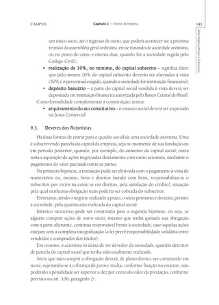 CAMPUS                           Capítulo 2 — Direito de Empresa                        143




                                                                                        Série Impetus Provas e Concursos
       um único sócio, até o ingresso de outro, que poderá acontecer até a próxima
       reunião da assembléia geral ordinária, em se tratando de sociedade anônima,
       ou no prazo de cento e oitenta dias, quando for a sociedade regida pelo
       Código Civil);
     • realização de 10%, no mínimo, do capital subscrito – significa dizer
       que pelo menos 10% do capital subscrito deverão ser alienados à vista
       (50% é o percentual exigido, quando a sociedade for instituição financeira);
     • depósito bancário – a parte do capital social vendida à vista deverá ser
       depositada em instituição financeira autorizada pelo Banco Central do Brasil.
   Como formalidade complementar à constituição, temos:
     • arquivamento do ato constitutivo – o estatuto social deverá ser arquivado
       na Junta Comercial.

9.3.   Deveres dos Acionistas
    Há duas formas de entrar para o quadro social de uma sociedade anônima. Uma
é subscrevendo parcela do capital da empresa, seja no momento de sua fundação ou
em período posterior, quando, por exemplo, do aumento do capital social; outra
seria a aquisição de ações negociadas diretamente com outro acionista, mediante o
pagamento do valor pactuado entre as partes.
    Na primeira hipótese, a transação pode ser efetivada com o pagamento à vista de
numerários ou, mesmo, bens e direitos (sendo com bens, responsabiliza-se o
subscritor por vícios na coisa; se em direitos, pela satisfação do crédito), situação
pela qual nenhuma obrigação mais poderia ser cobrada do subscritor.
    Entretanto, sendo o negócio realizado a prazo, o sócio permanece devedor, perante
a sociedade, pela quantia não realizada do capital social.
    Idêntico raciocínio pode ser construído para a segunda hipótese, ou seja, se
alguém comprar ações de outro sócio, mesmo que tenha quitado sua obrigação
com a parte alienante, continua responsável frente à sociedade, caso aquelas ações
estejam sem a completa integralização (a lei prevê responsabilidade solidária entre
vendedor e comprador dos títulos).
    Em resumo, o acionista só deixa de ser devedor da sociedade, quando detentor
de parcela do capital social que tenha sido totalmente realizada.
    Sócio que não cumprir a obrigação deverá, de pleno direito, ser constituído em
mora, sujeitando-se à cobrança de juros e multa, conforme fixação no estatuto, não
podendo a penalidade ser superior a dez por cento do valor da prestação, conforme
previsto no art. 106, parágrafo 2o.
 