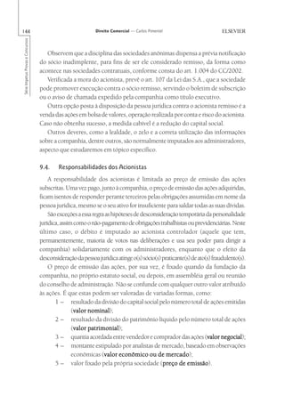 144                                                         Direito Comercial — Carlos Pimentel
Série Impetus Provas e Concursos




                                      Observem que a disciplina das sociedades anônimas dispensa a prévia notificação
                                   do sócio inadimplente, para fins de ser ele considerado remisso, da forma como
                                   acontece nas sociedades contratuais, conforme consta do art. 1.004 do CC/2002.
                                      Verificada a mora do acionista, prevê o art. 107 da Lei das S.A., que a sociedade
                                   pode promover execução contra o sócio remisso, servindo o boletim de subscrição
                                   ou o aviso de chamada expedido pela companhia como título executivo.
                                      Outra opção posta à disposição da pessoa jurídica contra o acionista remisso é a
                                   venda das ações em bolsa de valores, operação realizada por conta e risco do acionista.
                                   Caso não obtenha sucesso, a medida cabível é a redução do capital social.
                                      Outros deveres, como a lealdade, o zelo e a correta utilização das informações
                                   sobre a companhia, dentre outros, são normalmente imputados aos administradores,
                                   aspecto que estudaremos em tópico específico.

                                   9.4.    Responsabilidades dos Acionistas
                                       A responsabilidade dos acionistas é limitada ao preço de emissão das ações
                                   subscritas. Uma vez pago, junto à companhia, o preço de emissão das ações adquiridas,
                                   ficam isentos de responder perante terceiros pelas obrigações assumidas em nome da
                                   pessoa jurídica, mesmo se o seu ativo for insuficiente para saldar todas as suas dívidas.
                                       São exceções a essa regra as hipóteses de desconsideração temporária da personalidade
                                   jurídica, assim como o não-pagamento de obrigações trabalhistas ou previdenciárias. Neste
                                   último caso, o débito é imputado ao acionista controlador (aquele que tem,
                                   permanentemente, maioria de votos nas deliberações e usa seu poder para dirigir a
                                   companhia) solidariamente com os administradores, enquanto que o efeito da
                                   desconsideração da pessoa jurídica atinge o(s) sócio(s) praticante(s) de ato(s) fraudulento(s).
                                       O preço de emissão das ações, por sua vez, é fixado quando da fundação da
                                   companhia, no próprio estatuto social, ou depois, em assembléia geral ou reunião
                                   do conselho de administração. Não se confunde com qualquer outro valor atribuído
                                   às ações. É que estas podem ser valoradas de variadas formas, como:
                                          1 – resultado da divisão do capital social pelo número total de ações emitidas
                                                   valor nominal);
                                                  (valor nominal
                                          2 – resultado da divisão do patrimônio líquido pelo número total de ações
                                                   valor patrimonial);
                                                  (valor patrimonial
                                          3 – quantia acordada entre vendedor e comprador das ações (valor negocial
                                                                                                                valor negocial);
                                          4 – montante estipulado por analistas de mercado, baseado em observações
                                                  econômicas (valor econômico ou de mercado
                                                                valor                        mercado);
                                          5 – valor fixado pela própria sociedade (preço de emissão
                                                                                           preço       emissão).
 