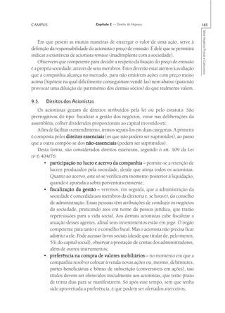 CAMPUS                             Capítulo 2 — Direito de Empresa                          145




                                                                                            Série Impetus Provas e Concursos
    Em que pesem as muitas maneiras de enxergar o valor de uma ação, serve à
definição da responsabilidade do acionista o preço de emissão. É dele que se permitirá
indicar a existência de acionista remisso (inadimplente com a sociedade).
    Observem que competente para decidir a respeito da fixação do preço de emissão
é a própria sociedade, através de seus membros. Estes deverão estar atentos à avaliação
que a companhia alcança no mercado, para não emitirem ações com preço muito
acima (hipótese na qual dificilmente conseguiriam vendê-las) nem abaixo (para não
provocar uma diluição do patrimônio dos demais sócios) do que realmente valem.

9.5.    Direitos dos Acionistas
    Os acionistas gozam de direitos atribuídos pela lei ou pelo estatuto. São
prerrogativas do tipo: fiscalizar a gestão dos negócios, votar nas deliberações da
assembléia, colher dividendos proporcionais ao capital investido etc.
    A fim de facilitar o entendimento, iremos separá-los em duas categorias. A primeira
é composta pelos direitos essenciais (os que não podem ser suprimidos), ao passo
que a outra compõe-se dos não-essenciais (podem ser suprimidos).
    Desta forma, são considerados direitos essenciais, segundo o art. 109 da Lei
  o
n 6.404/76:
        • participação no lucro e acervo da companhia – permite-se a retenção de
           lucros produzidos pela sociedade, desde que atinja todos os acionistas.
           Quanto ao acervo, este só se verifica em momento posterior à liquidação,
           quando é apurada a sobra porventura existente;
        • fiscalização da gestão – veremos, em seguida, que a administração da
           sociedade é concedida aos membros da diretoria e, se houver, do conselho
           de administração. Essas pessoas têm atribuições de conduzir os negócios
           da sociedade, praticando atos em nome da pessoa jurídica, que trarão
           repercussões para a vida social. Aos demais acionistas cabe fiscalizar a
           atuação desses agentes, afinal seus investimentos estão em jogo. O órgão
           competente para tanto é o conselho fiscal. Mas o acionista não precisa ficar
           adstrito a ele. Pode acessar livros sociais (desde que titular de, pelo menos,
           5% do capital social), observar a prestação de contas dos administradores,
           além de outros instrumentos;
        • preferência na compra de valores mobiliários – no momento em que a
           companhia resolver colocar à venda novas ações ou, mesmo, debêntures,
           partes beneficiárias e bônus de subscrição (conversíveis em ações), tais
           títulos devem ser oferecidos inicialmente aos acionistas, que terão prazo
           de trinta dias para se manifestarem. Só após esse tempo, sem que tenha
           sido aproveitada a preferência, é que podem ser ofertados a terceiros;
 