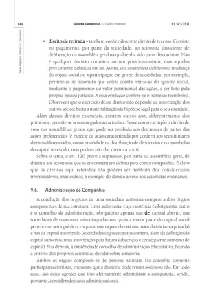 146                                                       Direito Comercial — Carlos Pimentel
Série Impetus Provas e Concursos




                                          • direito de retirada – também conhecido como direito de recesso. Consiste
                                              no pagamento, por parte da sociedade, ao acionista dissidente de
                                              deliberação da assembléia geral na qual tenha sido parte discordante. Não
                                              é qualquer decisão contrária ao seu posicionamento, mas aquelas
                                              previamente definidas em lei. Assim, se a assembléia deliberou a mudança
                                              do objeto social ou a participação em grupo de sociedades, por exemplo,
                                              permite-se ao acionista que votou contra retirar-se do quadro social,
                                              mediante o pagamento do valor patrimonial das ações, a ser feito pela
                                              própria pessoa jurídica. A essa operação confere-se o nome de reembolso.
                                              Observem que o exercício desse direito não depende de autorização dos
                                              outros sócios; basta a materialização da hipótese legal para o seu exercício.
                                       Além desses direitos essenciais, existem outros que, diferentemente dos
                                   primeiros, permite-se serem negados ao acionista. Serve como exemplo o direito de
                                   voto nas assembléias gerais, que pode ser proibido aos detentores de partes das
                                   ações preferenciais (é espécie de ação caracterizada por conferir aos seus titulares
                                   direitos diferenciados, como prioridade na distribuição de dividendos e no reembolso
                                   do capital investido, mas podem não dar direito a voto).
                                       Sobre o tema, o art. 120 prevê a supressão, por parte da assembléia geral, de
                                   direitos aos acionistas que se encontrem em débito para com a companhia. É claro
                                   que os direitos aqui referidos não podem ser nenhum dos considerados
                                   irrenunciáveis, mas outros, a exemplo do direito a voto aos acionistas ordinários.

                                   9.6.    Administração da Companhia
                                      A condução dos negócios de uma sociedade anônima compete a dois órgãos
                                   componentes de sua estrutura. Um é a diretoria, cuja existência é obrigatória; outro
                                   é o conselho de administração, obrigatório apenas nas de capital aberto, nas
                                   sociedades de economia mista (aquelas nas quais a maior parte do capital social
                                   pertence ao setor público, enquanto outra parcela está nas mãos da iniciativa privada)
                                   e nas de capital autorizado (sociedades cujos estatutos contêm, além da definição do
                                   capital subscrito, uma autorização para futura subscrição e conseqüente aumento de
                                   capital). Nas demais, a existência de conselho de administração é facultativa, ficando
                                   a critério dos próprios acionistas decidir sobre a matéria.
                                      Ambos os órgãos compõem-se de pessoas naturais. Do conselho somente
                                   participam acionistas, enquanto que a diretoria pode reunir sócios ou não. Em todo
                                   caso, são esses agentes que irão efetivamente administrar a companhia, sendo,
                                   portanto, considerados seus administradores.
 