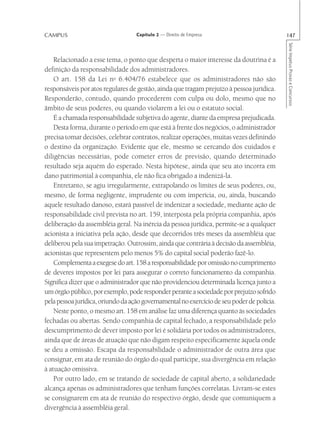 CAMPUS                             Capítulo 2 — Direito de Empresa                          147




                                                                                            Série Impetus Provas e Concursos
    Relacionado a esse tema, o ponto que desperta o maior interesse da doutrina é a
definição da responsabilidade dos administradores.
    O art. 158 da Lei no 6.404/76 estabelece que os administradores não são
responsáveis por atos regulares de gestão, ainda que tragam prejuízo à pessoa jurídica.
Responderão, contudo, quando procederem com culpa ou dolo, mesmo que no
âmbito de seus poderes, ou quando violarem a lei ou o estatuto social.
    É a chamada responsabilidade subjetiva do agente, diante da empresa prejudicada.
    Desta forma, durante o período em que está à frente dos negócios, o administrador
precisa tomar decisões, celebrar contratos, realizar operações, muitas vezes definindo
o destino da organização. Evidente que ele, mesmo se cercando dos cuidados e
diligências necessárias, pode cometer erros de previsão, quando determinado
resultado seja aquém do esperado. Nesta hipótese, ainda que seu ato incorra em
dano patrimonial à companhia, ele não fica obrigado a indenizá-la.
    Entretanto, se agiu irregularmente, extrapolando os limites de seus poderes, ou,
mesmo, de forma negligente, imprudente ou com imperícia, ou, ainda, buscando
aquele resultado danoso, estará passível de indenizar a sociedade, mediante ação de
responsabilidade civil prevista no art. 159, interposta pela própria companhia, após
deliberação da assembléia geral. Na inércia da pessoa jurídica, permite-se a qualquer
acionista a iniciativa pela ação, desde que decorridos três meses da assembléia que
deliberou pela sua impetração. Outrossim, ainda que contrária à decisão da assembléia,
acionistas que representem pelo menos 5% do capital social poderão fazê-lo.
    Complementa a exegese do art. 158 a responsabilidade por omissão no cumprimento
de deveres impostos por lei para assegurar o correto funcionamento da companhia.
Significa dizer que o administrador que não providenciou determinada licença junto a
um órgão público, por exemplo, pode responder perante a sociedade por prejuízo sofrido
pela pessoa jurídica, oriundo da ação governamental no exercício de seu poder de polícia.
    Neste ponto, o mesmo art. 158 em análise faz uma diferença quanto às sociedades
fechadas ou abertas. Sendo companhia de capital fechado, a responsabilidade pelo
descumprimento de dever imposto por lei é solidária por todos os administradores,
ainda que de áreas de atuação que não digam respeito especificamente àquela onde
se deu a omissão. Escapa da responsabilidade o administrador de outra área que
consignar, em ata de reunião do órgão do qual participe, sua divergência em relação
à atuação omissiva.
    Por outro lado, em se tratando de sociedade de capital aberto, a solidariedade
alcança apenas os administradores que tenham funções correlatas. Livram-se estes
se consignarem em ata de reunião do respectivo órgão, desde que comuniquem a
divergência à assembléia geral.
 