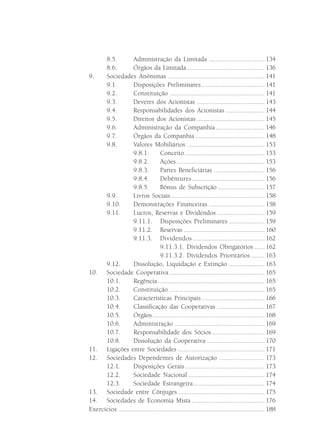8.5.         Administração da Limitada ................................. 134
      8.6.         Órgãos da Limitada .............................................. 136
9.    Sociedades Anônimas ......................................................... 141
      9.1.          Disposições Preliminares ..................................... 141
      9.2.          Constituição ........................................................ 141
      9.3.         Deveres dos Acionistas ........................................ 143
      9.4.          Responsabilidades dos Acionistas ....................... 144
      9.5.         Direitos dos Acionistas ........................................ 145
      9.6.          Administração da Companhia ............................. 146
      9.7.         Órgãos da Companhia ......................................... 148
      9.8.          Valores Mobiliários .............................................. 153
                    9.8.1.         Conceito ............................................... 153
                    9.8.2.         Ações .................................................... 153
                    9.8.3.         Partes Beneficiárias .............................. 156
                    9.8.4.         Debêntures ........................................... 156
                    9.8.5.         Bônus de Subscrição ............................ 157
      9.9.         Livros Sociais ....................................................... 158
      9.10.         Demonstrações Financeiras ................................. 158
      9.11.         Lucros, Reservas e Dividendos ............................ 159
                    9.11.1. Disposições Preliminares ..................... 159
                    9.11.2. Reservas ................................................ 160
                    9.11.3. Dividendos .......................................... 162
                                   9.11.3.1. Dividendos Obrigatórios ...... 162
                                   9.11.3.2. Dividendos Prioritários ........ 163
      9.12.         Dissolução, Liquidação e Extinção ..................... 163
10. Sociedade Cooperativa ........................................................ 165
      10.1.         Regência ............................................................... 165
      10.2.         Constituição ........................................................ 165
      10.3.         Características Principais ..................................... 166
      10.4.         Classificação das Cooperativas ............................ 167
      10.5.         Órgãos .................................................................. 168
      10.6.         Administração ..................................................... 169
      10.7.         Responsabilidade dos Sócios ............................... 169
      10.8.         Dissolução da Cooperativa .................................. 170
11. Ligações entre Sociedades ................................................... 171
12. Sociedades Dependentes de Autorização ........................... 173
      12.1.         Disposições Gerais ............................................... 173
      12.2.         Sociedade Nacional ............................................. 174
      12.3.        Sociedade Estrangeira .......................................... 174
13. Sociedade entre Cônjuges ................................................... 175
14. Sociedades de Economia Mista ........................................... 176
Exercícios ...................................................................................... 188
 