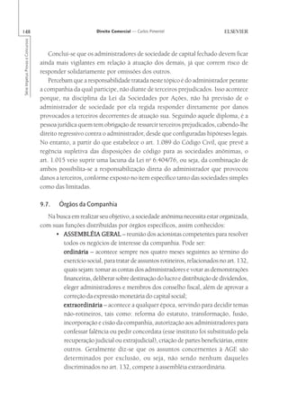 148                                                       Direito Comercial — Carlos Pimentel
Série Impetus Provas e Concursos




                                       Conclui-se que os administradores de sociedade de capital fechado devem ficar
                                   ainda mais vigilantes em relação à atuação dos demais, já que correm risco de
                                   responder solidariamente por omissões dos outros.
                                       Percebam que a responsabilidade tratada neste tópico é do administrador perante
                                   a companhia da qual participe, não diante de terceiros prejudicados. Isso acontece
                                   porque, na disciplina da Lei da Sociedades por Ações, não há previsão de o
                                   administrador de sociedade por ela regida responder diretamente por danos
                                   provocados a terceiros decorrentes de atuação sua. Seguindo aquele diploma, é a
                                   pessoa jurídica quem tem obrigação de ressarcir terceiros prejudicados, cabendo-lhe
                                   direito regressivo contra o administrador, desde que configuradas hipóteses legais.
                                   No entanto, a partir do que estabelece o art. 1.089 do Código Civil, que prevê a
                                   regência supletiva das disposições do código para as sociedades anônimas, o
                                   art. 1.015 veio suprir uma lacuna da Lei no 6.404/76, ou seja, da combinação de
                                   ambos possibilita-se a responsabilização direta do administrador que provocou
                                   danos a terceiros, conforme exposto no item específico tanto das sociedades simples
                                   como das limitadas.

                                   9.7.    Órgãos da Companhia
                                     Na busca em realizar seu objetivo, a sociedade anônima necessita estar organizada,
                                   com suas funções distribuídas por órgãos específicos, assim conhecidos:
                                        • ASSEMBLÉIA GERAL – reunião dos acionistas competentes para resolver
                                           todos os negócios de interesse da companhia. Pode ser:
                                           ordinária – acontece sempre nos quatro meses seguintes ao término do
                                           exercício social, para tratar de assuntos rotineiros, relacionados no art. 132,
                                           quais sejam: tomar as contas dos administradores e votar as demonstrações
                                           financeiras, deliberar sobre destinação do lucro e distribuição de dividendos,
                                           eleger administradores e membros dos conselho fiscal, além de aprovar a
                                           correção da expressão monetária do capital social;
                                           extraordinária – acontece a qualquer época, servindo para decidir temas
                                           não-rotineiros, tais como: reforma do estatuto, transformação, fusão,
                                           incorporação e cisão da companhia, autorização aos administradores para
                                           confessar falência ou pedir concordata (esse instituto foi substituído pela
                                           recuperação judicial ou extrajudicial), criação de partes beneficiárias, entre
                                           outros. Geralmente diz-se que os assuntos concernentes à AGE são
                                           determinados por exclusão, ou seja, não sendo nenhum daqueles
                                           discriminados no art. 132, compete à assembléia extraordinária.
 