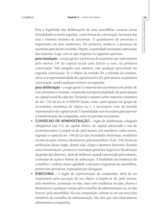 CAMPUS                         Capítulo 2 — Direito de Empresa                         149




                                                                                       Série Impetus Provas e Concursos
      Para a legalidade das deliberações de uma assembléia, existem certas
      formalidades a serem seguidas, como forma de convocação, lavratura das
      atas e número mínimo de acionistas. O quantitativo de presentes é
      importante em dois momentos. No primeiro, avalia-se a presença de
      acionistas para iniciar a reunião. Depois, a quantidade necessária à aprovação
      das matérias. Logo, tem-se que respeitar os seguintes quóruns:
      para instalação – a regra geral é a presença de acionistas que representem
      pelo menos 1/4 do capital social com direito a voto, na primeira
      convocação. Não atingido esse número, vale qualquer percentual em
      segunda convocação. Se o objeto da reunião for a reforma do estatuto,
      eleva-se a representatividade do capital social a 2/3, pelo menos, na primeira
      convocação, sendo qualquer número na segunda;
      para deliberação – a regra geral é a maioria dos acionistas com poder de
      voto presentes à reunião, respeitada a proporcionalidade de participação
      no capital social de cada um. Versando o assunto sobre matérias constantes
      do art. 136 da Lei no 6.404/76 (fusão, cisão, participação em grupo de
      sociedades, mudança de objeto etc.), é necessário voto da metade
      representativa do capital social. Unanimidade será necessária para aprovar
      a transformação da companhia, salvo se prevista no estatuto.
    • CONSELHO DE ADMINISTRAÇÃO – órgão de deliberação colegiada
      obrigatório nas S.A. de capital aberto, de capital autorizado e nas de
      economia mista. Compõe-se de, pelo menos, três membros, todos sócios,
      segundo o caput do art. 146 da Lei das Sociedades Anônimas, residentes
      ou não no país, eleitos e destituíveis pela assembléia. O art. 142 elenca as
      atribuições desse órgão, dentre elas: eleger e destituir diretores, fixando
      suas remunerações; promover orientação geral dos negócios e fiscalização
      da gestão dos diretores, além de deliberar, quando autorizado pelo estatuto,
      a emissão de ações e bônus de subscrição. A finalidade da existência do
      conselho é conferir maior agilidade a decisões originárias da assembléia,
      porém não-privativas, repassadas por delegação.
    • DIRETORIA – é órgão de representação da companhia, além de ser
      responsável pela execução de seu objeto. Compõe-se de, pelo menos,
      dois membros, acionistas ou não, mas com residência no país, eleitos e
      destituíveis a qualquer tempo pelo conselho de administração ou, se não
      houver, pela assembléia. Na sua composição, admite-se até um terço dos
      membros do conselho de administração. São eles que irão efetivamente
      administrar a companhia.
 