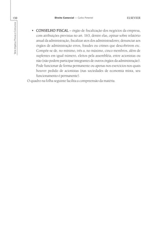 150                                                   Direito Comercial — Carlos Pimentel
Série Impetus Provas e Concursos




                                      • CONSELHO FISCAL – órgão de fiscalização dos negócios da empresa,
                                        com atribuições previstas no art. 163, dentre elas, opinar sobre relatório
                                        anual da administração, fiscalizar atos dos administradores; denunciar aos
                                        órgãos de administração erros, fraudes ou crimes que descobrirem etc.
                                        Compõe-se de, no mínimo, três a, no máximo, cinco membros, além de
                                        suplentes em igual número, eleitos pela assembléia, entre acionistas ou
                                        não (não podem participar integrantes de outros órgãos da administração).
                                        Pode funcionar de forma permanente ou apenas nos exercícios nos quais
                                        houver pedido de acionistas (nas sociedades de economia mista, seu
                                        funcionamento é permanente).
                                   O quadro na folha seguinte facilita a compreensão da matéria.
 