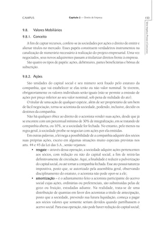 CAMPUS                             Capítulo 2 — Direito de Empresa                          153




                                                                                            Série Impetus Provas e Concursos
9.8.    Valores Mobiliários
9.8.1. Conceito
    A fim de captar recursos, confere-se às sociedades por ações o direito de emitir e
alienar títulos no mercado. Esses papéis constituem verdadeiros instrumentos na
canalização de numerário necessário à realização do projeto empresarial. Uma vez
negociados, seus novos adquirentes passam a titularizar direitos frente à empresa.
    São quatro os tipos de papéis: ações, debêntures, partes beneficiárias e bônus de
subscrição.

9.8.2. Ações
    São unidades do capital social e seu número será fixado pelo estatuto da
companhia, que vai estabelecer se elas terão ou não valor nominal. Se tiverem,
obrigatoriamente os valores individuais serão iguais (não se permite a emissão de
ações por preço inferior ao seu valor nominal, sob pena de nulidade do ato).
    O titular de uma ação de qualquer espécie, além de ser proprietário de um bem
de fácil negociação, torna-se acionista da sociedade, podendo, inclusive, decidir os
destinos da companhia.
    Não há qualquer óbice ao direito de o acionista vender suas ações, desde que já
se encontre com um percentual mínimo de 30% de integralização, em se tratando de
companhia aberta, ou 10%, se a sociedade for fechada. No entanto, pelo menos na
regra geral, à sociedade proíbe-se negociar com ações por ela emitidas.
    Em outras palavras, a lei nega a possibilidade de a companhia adquirir dos sócios
suas próprias ações, exceto em algumas situações muito especiais previstas nos
arts. 44 e 45 da Lei das S.A., senão vejamos:
       • resgate – através dessa operação, a sociedade adquire ações pertencentes
           aos sócios, com redução ou não do capital social, a fim de retirá-las
           definitivamente de circulação. Aqui, a finalidade é reduzir a pulverização
           do capital social, ou até tornar a companhia fechada. Esse ato possui natureza
           impositiva, posto que, se autorizado pela assembléia geral, observando
           disciplinamento do estatuto, o acionista não pode opor-se a ele;
       • amortização – é o adiantamento feito a acionista participante do acervo
           social cujas ações, ordinárias ou preferenciais, são substituídas pelas de
           gozo ou fruição, estudadas adiante. Na realidade, trata-se de uma
           distribuição de quantias em favor dos acionistas a título de antecipação,
           posto que a sociedade, prevendo sua futura liquidação, começa a pagar
           aos sócios valores que somente seriam devidos quando partilhassem o
           acervo social. Para essa operação, não pode haver redução do capital social;
 