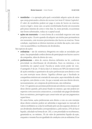 154                                                    Direito Comercial — Carlos Pimentel
Série Impetus Provas e Concursos




                                      • reembolso – é a operação pela qual a sociedade adquire ações de sócio
                                         que esteja praticando o direito de recesso (ver item 9.5 deste Capítulo).
                                         O valor do reembolso poderá ser pago à conta de lucros ou reservas,
                                         exceto a legal e, nesse caso, as ações reembolsadas ficarão em tesouraria
                                         pelo prazo máximo de cento e vinte dias. Se, neste período, os acionistas
                                         não forem substituídos, reduz-se o capital social;
                                      • ações em tesouraria – é outra forma de a sociedade negociar com suas
                                         próprias ações. Ocorre quando ela adquire tais títulos para permanência
                                         em tesouraria, com recursos provenientes dos lucros ou reservas. Nesta
                                         condição, suprimem-se direitos inerentes ao titular das ações, tais como
                                         voto na assembléia e recebimento de dividendos.
                                   São espécies de ações:
                                      • ordinárias – são de existência obrigatória em todas as sociedades por
                                         ações. Sua propriedade confere direitos de participação nos lucros e acervo
                                         da companhia, além do direito de voto;
                                      • preferenciais – além de outros direitos definidos na lei, conferem
                                         prioridade na distribuição de dividendos, fixos ou mínimos, e no
                                         reembolso do capital social. Faculta-se ainda terem poder de voto.
                                         O parágrafo 2o do art. 15 da Lei das S.A. limitou em 50% do número total
                                         de ações emitidas o quantitativo de ações preferenciais sem direito a voto
                                         ou com restrição nesse direito. Significa afirmar que é facultado às
                                         companhias emitirem até a metade de suas ações, aqui entendidas de todas
                                         as espécies, sem direito a voto. Só que a metade sem esse direito deverá,
                                         necessariamente, ser composta de preferenciais, não ordinárias.
                                         O art. 111 garantiu aos acionistas preferenciais sem direito a voto a aquisição
                                         desse direito quando, pelo prazo fixado no estatuto, que não poderá ser
                                         superior a três exercícios consecutivos, a sociedade não pagar dividendos
                                         fixos ou mínimos, prerrogativa que conservarão até que tais pagamentos
                                         sejam feitos.
                                         De outra forma, ações preferenciais sem direito a voto ou com restrição
                                         desse direito somente podem ser admitidas à negociação no mercado de
                                         valores mobiliários se a elas for atribuído pelo um dos seguintes direitos: a)
                                         aos dividendos distribuídos correspondentes a, pelo menos, 25% do lucro
                                         líquido, calculado na forma do art. 202, e com prioridade no recebimento,
                                         garantindo-se, no mínimo, 3% do valor do patrimônio líquido da ação,
                                         enquanto o restante fica em igualdade de condições com as ordinárias; b) ao
 