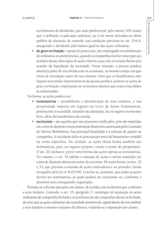 CAMPUS                             Capítulo 2 — Direito de Empresa                         155




                                                                                           Série Impetus Provas e Concursos
           recebimento de dividendo, por ação preferencial, pelo menos 10% maior
           que o atribuído a cada ação ordinária; ou c) de serem incluídas na oferta
           pública de alienação de controle, nas condições previstas no art. 254-A,
           assegurado o dividendo pelo menos igual ao das ações ordinárias;
       • de gozo ou fruição – apesar do pouco uso, são empregadas na substituição
           de ordinárias ou preferenciais, quando a companhia resolver antecipar aos
           titulares desses dois tipos de ações valores a que eles só teriam direito por
           ocasião da liquidação da sociedade. Nesta situação, a pessoa jurídica
           amortiza parte de sua dívida com os acionistas, ao mesmo tempo em que
           retira de circulação ações de sua emissão. Para que os beneficiários não
           fiquem sem títulos representativos da pessoa jurídica, emitem-se ações de
           gozo ou fruição, respeitando-se os mesmos direitos que eram concedidos
           às substituídas.
    Na forma, as ações podem ser:
       • nominativas – possibilitam a identificação de seus titulares, e sua
           propriedade importa em registro no Livro de Ações Nominativas,
           pertencente à sociedade. Quando são alienadas, faz-se registro no mesmo
           livro, além da transferência da cártula;
       • escriturais – são aquelas que não possuem certificados, pois são mantidas
           em conta de depósito numa instituição financeira autorizada pela Comissão
           de Valores Mobiliários. Sua principal finalidade é a redução de papéis na
           companhia. A circulação delas se processa por meio de lançamento contábil
           na conta específica. Na verdade, as ações dessa forma também são
           nominativas, pois, no registro próprio, consta o nome do proprietário.
           O art. 20, inclusive, prevê como forma das ações apenas as nominativas.
           No entanto, o art. 34 admite a emissão de ações a serem mantidas em
           conta de depósito aberta em nome do acionista. De outra forma, os arts. 32
           e 33, que previam a emissão de ações endossáveis e ao portador, foram
           revogados pela Lei no 8.021/90. Conclui-se, portanto, que todas as ações
           devem ser nominativas, as quais podem ser escriturais ou, conforme a
           doutrina vem consagrando, registradas.
    Permite-se a divisão das ações em classes, de acordo com os direitos que conferem
a seus titulares. Contudo, o art. 15, parágrafo 1o, restringiu tal separação às ações
ordinárias de companhia fechada e às preferenciais da companhia aberta ou fechada,
de sorte que as ações ordinárias das sociedade anônima de capital aberto devem atribuir
a seus titulares o mesmo conjunto de direitos, vedando-se a separação por classes.
 