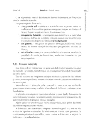 CAMPUS                           Capítulo 2 — Direito de Empresa                        157




                                                                                        Série Impetus Provas e Concursos
   O art. 53 permite a emissão de debêntures de mais de uma série, em função dos
direitos conferidos ao titular.
   Há quatro espécies desse título:
       • com garantia real – conferem a seu titular uma segurança maior no
          recebimento de seu crédito, posto estarem garantidas por um direito real
          (penhor, hipoteca, anticrese) sobre determinado bem;
       • com garantia flutuante – a maior garantia desta espécie só se materializa
          em caso de falência da sociedade emissora, quando seu titular terá seu
          crédito classificado junto a outros com privilégio geral
                                                             geral;
       • sem garantia – não gozam de qualquer privilégio, ficando seu titular
          situado na mesma situação dos credores quirografários, em caso de
          falência;
       • subordinada – esta espécie aparece ainda abaixo da anterior, na ordem de
          subordinada
          prioridade de satisfação dos créditos, sendo também conhecida por
          subquirografária.

9.8.5. Bônus de Subscrição
    Esse título pode ser emitido toda vez que a sociedade resolver lançar novas ações
no mercado. Na verdade, é uma forma de seu titular garantir prioridade na aquisição
de novas ações.
    É de uso exclusivo das companhias de capital autorizado (aquelas em cujo estatuto
já consta previsão para futuro aumento do capital subscrito, até determinado limite
de autorização).
    Normalmente é alienado pela companhia, mas pode ser atribuído
gratuitamente como vantagem adicional a titulares de debêntures, ações ou partes
beneficiárias.
    Se alienado, seu adquirente deverá desembolsar o preço fixado. Por ocasião da
subscrição das novas ações, ele será apresentado simultaneamente ao pagamento do
percentual mínimo do preço de emissão das ações.
    Apesar de não ser uma faculdade restrita aos acionistas, estes gozam do direito
de preferência para adquirir o bônus.
    A deliberação para sua emissão compete à assembléia geral, se o estatuto não
atribuir tal aptidão ao conselho de administração. Não se trata, portanto, de
competência privativa da assembléia, assim como é a deliberação a respeito de
debêntures e partes beneficiárias.
 