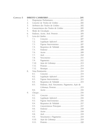 CAPÍTULO 3   DIREITO CAMBIÁRIO ......................................................... 201
             1.   Disposições Preliminares ..................................................... 201
             2.   Conceito de Títulos de Crédito .......................................... 202
             3.   Atributos dos Títulos de Crédito ........................................ 202
             4.   Características dos Títulos de Crédito ................................ 202
             5.   Modo de Circulação ............................................................ 204
             6.   Endosso, Aceite, Aval, Protesto ........................................... 205
             7.   Letra de Câmbio .................................................................. 207
                  7.1.      Conceito .............................................................. 207
                  7.2.      Legislação Aplicável ............................................. 207
                  7.3.      Figuras Intervenientes ......................................... 207
                  7.4.      Requisitos de Validade ........................................ 208
                  7.5.      Endosso ............................................................... 208
                  7.6.      Aceite ................................................................... 209
                  7.7.      Aval ...................................................................... 210
                  7.8.      Vencimento ......................................................... 211
                  7.9.      Pagamento ............................................................ 212
                  7.10.     Ação de Cobrança ............................................... 213
                  7.11.     Protesto ................................................................ 213
                  7.12.     Ressaque .............................................................. 214
             8.   Nota Promissória ................................................................. 214
                  8.1.      Conceito .............................................................. 214
                  8.2.      Legislação Aplicável ............................................. 214
                  8.3.      Figuras Intervenientes ......................................... 215
                  8.4.      Requisitos de Validade ........................................ 215
                  8.5.      Endosso, Aval, Vencimento, Pagamento, Ação de
                            Cobrança, Protesto ............................................... 215
                  8.6.      Aceite ................................................................... 216
             9.   Cheque ................................................................................ 216
                  9.1.      Conceito .............................................................. 216
                  9.2.      Legislação Aplicável ............................................. 216
                  9.3.      Figuras Intervenientes ......................................... 216
                  9.4.      Requisitos de Validade ........................................ 217
                  9.5.      Características Principais ..................................... 217
                  9.6.      Endosso ............................................................... 218
                  9.7.      Aceite ................................................................... 218
                  9.8.      Aval ...................................................................... 219
                  9.9.      Vencimento e Pagamento ..................................... 219
                  9.10.     Ação de Cobrança ............................................... 219
                  9.11.     Protesto ................................................................ 220
 