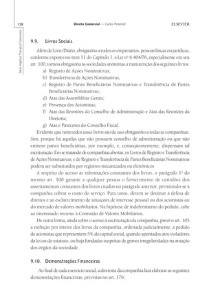 158                                                         Direito Comercial — Carlos Pimentel
Série Impetus Provas e Concursos




                                   9.9.    Livros Sociais
                                       Além do Livro Diário, obrigatório a todos os empresários, pessoas físicas ou jurídicas,
                                   conforme exposto no item 11 do Capítulo 1, a Lei no 6.404/76, especialmente em seu
                                   art. 100, tornou obrigatória às sociedades anônimas a manutenção dos seguintes livros:
                                           a) Registro de Ações Nominativas;
                                           b) Transferência de Ações Nominativas;
                                           c) Registro de Partes Beneficiárias Nominativas e Transferência de Partes
                                              Beneficiárias Nominativas;
                                           d) Atas das Assembléias Gerais;
                                           e) Presença dos Acionistas;
                                           f) Atas das Reuniões do Conselho de Administração e Atas das Reuniões da
                                              Diretoria;
                                           g) Atas e Pareceres do Conselho Fiscal.
                                       Evidente que nem todos esses livros são de uso obrigatório a todas as companhias.
                                   Sim, porque há aquelas que não possuem conselho de administração ou que não
                                   emitem partes beneficiárias, por exemplo, e, conseqüentemente, dispensam tal
                                   escrituração. Em se tratando de companhias abertas, os Livros de Registro e Transferência
                                   de Ações Nominativas, e de Registro e Transferência de Partes Beneficiárias Nominativas
                                   podem ser substituídos por registros mecanizados ou eletrônicos
                                       A respeito do acesso às informações constantes dos livros, o parágrafo 1o do
                                   mesmo art. 100 garante a qualquer pessoa o fornecimento de certidões dos
                                   assentamentos constantes dos livros citados no parágrafo anterior, permitindo-se à
                                   companhia cobrar o custo do serviço. Para tanto, devem se destinar à defesa de
                                   direitos e ao esclarecimento de situações de interesse pessoal ou dos acionistas ou
                                   do mercado de valores mobiliários. Na hipótese de indeferimento do pedido, cabe
                                   ao interessado recurso à Comissão de Valores Mobiliários.
                                       De outra forma, ainda sobre o acesso à escrituração da companhia, prevê o art. 105
                                   a exibição por inteiro dos livros da companhia, ordenada judicialmente, a pedido
                                   de acionistas que representem 5% do capital social, quando apontados atos violadores
                                   da lei ou do estatuto, ou haja fundadas suspeitas de graves irregularidades na atuação
                                   dos órgãos da sociedade.

                                   9.10. Demonstrações Financeiras
                                      Ao final de cada exercício social, a diretoria da companhia fará elaborar as seguintes
                                   demonstrações financeiras, previstas no art. 176:
 