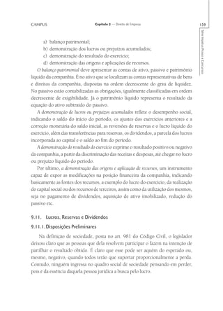 CAMPUS                           Capítulo 2 — Direito de Empresa                        159




                                                                                        Série Impetus Provas e Concursos
      a) balanço patrimonial;
      b) demonstração dos lucros ou prejuízos acumulados;
      c) demonstração do resultado do exercício;
      d) demonstração das origens e aplicações de recursos.
   O balanço patrimonial deve apresentar as contas de ativo, passivo e patrimônio
líquido da companhia. É no ativo que se localizam as contas representativas de bens
e direitos da companhia, dispostas na ordem decrescente do grau de liquidez.
No passivo estão contabilizadas as obrigações, igualmente classificadas em ordem
decrescente de exigibilidade. Já o patrimônio líquido representa o resultado da
equação do ativo subtraído do passivo.
   A demonstração de lucros ou prejuízos acumulados reflete o desempenho social,
indicando o saldo do início do período, os ajustes dos exercícios anteriores e a
correção monetária do saldo inicial, as reversões de reservas e o lucro líquido do
exercício, além das transferências para reservas, os dividendos, a parcela dos lucros
incorporada ao capital e o saldo ao fim do período.
   A demonstração do resultado do exercício exprime o resultado positivo ou negativo
da companhia, a partir da discriminação das receitas e despesas, até chegar no lucro
ou prejuízo líquido do período.
   Por último, a demonstração das origens e aplicação de recursos, um instrumento
capaz de expor as modificações na posição financeira da companhia, indicando
basicamente as fontes dos recursos, a exemplo do lucro do exercício, da realização
do capital social ou dos recursos de terceiros, assim como da utilização dos mesmos,
seja no pagamento de dividendos, aquisição de ativo imobilizado, redução do
passivo etc.

9.11. Lucros, Reservas e Dividendos
9.11.1.Disposições Preliminares
    Na definição de sociedade, posta no art. 981 do Código Civil, o legislador
deixou claro que as pessoas que dela resolvem participar o fazem na intenção de
partilhar o resultado obtido. É claro que esse pode ser aquém do esperado ou,
mesmo, negativo, quando todos terão que suportar proporcionalmente a perda.
Contudo, ninguém ingressa no quadro social de sociedade pensando em perder,
pois é da essência daquela pessoa jurídica a busca pelo lucro.
 