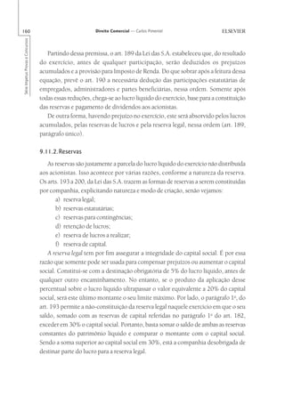160                                                       Direito Comercial — Carlos Pimentel
Série Impetus Provas e Concursos




                                      Partindo dessa premissa, o art. 189 da Lei das S.A. estabeleceu que, do resultado
                                   do exercício, antes de qualquer participação, serão deduzidos os prejuízos
                                   acumulados e a provisão para Imposto de Renda. Do que sobrar após a feitura dessa
                                   equação, prevê o art. 190 a necessária dedução das participações estatutárias de
                                   empregados, administradores e partes beneficiárias, nessa ordem. Somente após
                                   todas essas reduções, chega-se ao lucro líquido do exercício, base para a constituição
                                   das reservas e pagamento de dividendos aos acionistas.
                                      De outra forma, havendo prejuízo no exercício, este será absorvido pelos lucros
                                   acumulados, pelas reservas de lucros e pela reserva legal, nessa ordem (art. 189,
                                   parágrafo único).

                                   9.11.2.Reservas
                                       As reservas são justamente a parcela do lucro líquido do exercício não distribuída
                                   aos acionistas. Isso acontece por várias razões, conforme a natureza da reserva.
                                   Os arts. 193 a 200, da Lei das S.A. trazem as formas de reservas a serem constituídas
                                   por companhia, explicitando natureza e modo de criação, senão vejamos:
                                          a) reserva legal;
                                          b) reservas estatutárias;
                                          c) reservas para contingências;
                                          d) retenção de lucros;
                                          e) reserva de lucros a realizar;
                                          f) reserva de capital.
                                       A reserva legal tem por fim assegurar a integridade do capital social. É por essa
                                   razão que somente pode ser usada para compensar prejuízos ou aumentar o capital
                                   social. Constitui-se com a destinação obrigatória de 5% do lucro líquido, antes de
                                   qualquer outro encaminhamento. No entanto, se o produto da aplicação desse
                                   percentual sobre o lucro líquido ultrapassar o valor equivalente a 20% do capital
                                   social, será este último montante o seu limite máximo. Por lado, o parágrafo 1o, do
                                   art. 193 permite a não-constituição da reserva legal naquele exercício em que o seu
                                   saldo, somado com as reservas de capital referidas no parágrafo 1o do art. 182,
                                   exceder em 30% o capital social. Portanto, basta somar o saldo de ambas as reservas
                                   constantes do patrimônio líquido e comparar o montante com o capital social.
                                   Sendo a soma superior ao capital social em 30%, está a companhia desobrigada de
                                   destinar parte do lucro para a reserva legal.
 