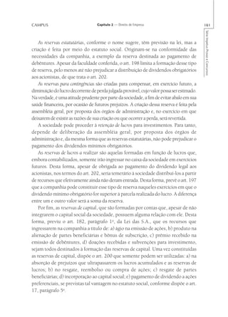 CAMPUS                             Capítulo 2 — Direito de Empresa                         161




                                                                                           Série Impetus Provas e Concursos
    As reservas estatutárias, conforme o nome sugere, têm previsão na lei, mas a
criação é feita por meio do estatuto social. Originam-se na conformidade das
necessidades da companhia, a exemplo da reserva destinada ao pagamento de
debêntures. Apesar da faculdade conferida, o art. 198 limita a formação desse tipo
de reserva, pelo menos até não prejudicar a distribuição de dividendos obrigatórios
aos acionistas, de que trata o art. 202.
    As reservas para contingências são criadas para compensar, em exercício futuro, a
diminuição do lucro decorrente de perda julgada provável, cujo valor possa ser estimado.
Na verdade, é uma atitude prudente por parte da sociedade, a fim de evitar abalo em sua
saúde financeira, por ocasião de futuros prejuízos. A criação dessa reserva é feita pela
assembléia geral, por proposta dos órgãos de administração e, no exercício em que
deixarem de existir as razões de sua criação ou que ocorrer a perda, será revertida.
    A sociedade pode proceder à retenção de lucros para investimentos. Para tanto,
depende de deliberação da assembléia geral, por proposta dos órgãos de
administração e, da mesma forma que as reservas estatutárias, não pode prejudicar o
pagamento dos dividendos mínimos obrigatórios.
    As reservas de lucros a realizar são aquelas formadas em função de lucros que,
embora contabilizados, somente irão ingressar no caixa da sociedade em exercícios
futuros. Desta forma, apesar de obrigada ao pagamento do dividendo legal aos
acionistas, nos termos do art. 202, seria temerário à sociedade distribuí-los a partir
de recursos que efetivamente ainda não deram entrada. Desta forma, prevê o art. 197
que a companhia pode constituir esse tipo de reserva naqueles exercícios em que o
dividendo mínimo obrigatório for superior à parcela realizada do lucro. A diferença
entre um e outro valor será a soma da reserva.
    Por fim, as reservas de capital, que são formadas por contas que, apesar de não
integrarem o capital social da sociedade, possuem alguma relação com ele. Desta
forma, previu o art. 182, parágrafo 1o, da Lei das S.A., que os recursos que
ingressarem na companhia a título de: a) ágio na emissão de ações, b) produto na
alienação de partes beneficiárias e bônus de subscrição, c) prêmio recebido na
emissão de debêntures, d) doações recebidas e subvenções para investimento,
sejam todos destinados à formação das reservas de capital. Uma vez constituídas
as reservas de capital, dispõe o art. 200 que somente podem ser utilizadas: a) na
absorção de prejuízos que ultrapassarem os lucros acumulados e as reservas de
lucros; b) no resgate, reembolso ou compra de ações; c) resgate de partes
beneficiárias; d) incorporação ao capital social; e) pagamento de dividendo a ações
preferenciais, se previstas tal vantagem no estatuto social, conforme dispõe o art.
17, parágrafo 5o.
 
