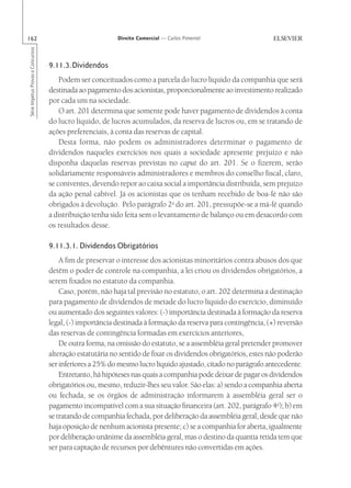 162                                                       Direito Comercial — Carlos Pimentel
Série Impetus Provas e Concursos




                                   9.11.3.Dividendos
                                       Podem ser conceituados como a parcela do lucro líquido da companhia que será
                                   destinada ao pagamento dos acionistas, proporcionalmente ao investimento realizado
                                   por cada um na sociedade.
                                       O art. 201 determina que somente pode haver pagamento de dividendos à conta
                                   do lucro líquido, de lucros acumulados, da reserva de lucros ou, em se tratando de
                                   ações preferenciais, à conta das reservas de capital.
                                       Desta forma, não podem os administradores determinar o pagamento de
                                   dividendos naqueles exercícios nos quais a sociedade apresente prejuízo e não
                                   disponha daquelas reservas previstas no caput do art. 201. Se o fizerem, serão
                                   solidariamente responsáveis administradores e membros do conselho fiscal, claro,
                                   se coniventes, devendo repor ao caixa social a importância distribuída, sem prejuízo
                                   da ação penal cabível. Já os acionistas que os tenham recebido de boa-fé não são
                                   obrigados à devolução. Pelo parágrafo 2o do art. 201, pressupõe-se a má-fé quando
                                   a distribuição tenha sido feita sem o levantamento de balanço ou em desacordo com
                                   os resultados desse.

                                   9.11.3.1. Dividendos Obrigatórios
                                       A fim de preservar o interesse dos acionistas minoritários contra abusos dos que
                                   detêm o poder de controle na companhia, a lei criou os dividendos obrigatórios, a
                                   serem fixados no estatuto da companhia.
                                       Caso, porém, não haja tal previsão no estatuto, o art. 202 determina a destinação
                                   para pagamento de dividendos de metade do lucro líquido do exercício, diminuído
                                   ou aumentado dos seguintes valores: (-) importância destinada à formação da reserva
                                   legal, (-) importância destinada à formação da reserva para contingência, (+) reversão
                                   das reservas de contingência formadas em exercícios anteriores,
                                       De outra forma, na omissão do estatuto, se a assembléia geral pretender promover
                                   alteração estatutária no sentido de fixar os dividendos obrigatórios, estes não poderão
                                   ser inferiores a 25% do mesmo lucro líquido ajustado, citado no parágrafo antecedente.
                                       Entretanto, há hipóteses nas quais a companhia pode deixar de pagar os dividendos
                                   obrigatórios ou, mesmo, reduzir-lhes seu valor. São elas: a) sendo a companhia aberta
                                   ou fechada, se os órgãos de administração informarem à assembléia geral ser o
                                   pagamento incompatível com a sua situação financeira (art. 202, parágrafo 4o); b) em
                                   se tratando de companhia fechada, por deliberação da assembléia geral, desde que não
                                   haja oposição de nenhum acionista presente; c) se a companhia for aberta, igualmente
                                   por deliberação unânime da assembléia geral, mas o destino da quantia retida tem que
                                   ser para captação de recursos por debêntures não convertidas em ações.
 