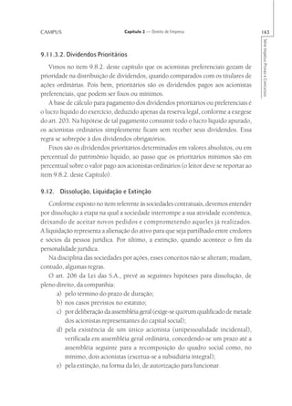CAMPUS                           Capítulo 2 — Direito de Empresa                        163




                                                                                        Série Impetus Provas e Concursos
9.11.3.2. Dividendos Prioritários
    Vimos no item 9.8.2. deste capítulo que os acionistas preferenciais gozam de
prioridade na distribuição de dividendos, quando comparados com os titulares de
ações ordinárias. Pois bem, prioritários são os dividendos pagos aos acionistas
preferenciais, que podem ser fixos ou mínimos.
    A base de cálculo para pagamento dos dividendos prioritários ou preferenciais é
o lucro líquido do exercício, deduzido apenas da reserva legal, conforme a exegese
do art. 203. Na hipótese de tal pagamento consumir todo o lucro líquido apurado,
os acionistas ordinários simplesmente ficam sem receber seus dividendos. Essa
regra se sobrepõe à dos dividendos obrigatórios.
    Fixos são os dividendos prioritários determinados em valores absolutos, ou em
percentual do patrimônio líquido, ao passo que os prioritários mínimos são em
percentual sobre o valor pago aos acionistas ordinários (o leitor deve se reportar ao
item 9.8.2. deste Capítulo).

9.12. Dissolução, Liquidação e Extinção
    Conforme exposto no item referente às sociedades contratuais, devemos entender
por dissolução a etapa na qual a sociedade interrompe a sua atividade econômica,
deixando de aceitar novos pedidos e comprometendo aqueles já realizados.
A liquidação representa a alienação do ativo para que seja partilhado entre credores
e sócios da pessoa jurídica. Por último, a extinção, quando acontece o fim da
personalidade jurídica.
    Na disciplina das sociedades por ações, esses conceitos não se alteram; mudam,
contudo, algumas regras.
    O art. 206 da Lei das S.A., prevê as seguintes hipóteses para dissolução, de
pleno direito, da companhia:
      a) pelo término do prazo de duração;
      b) nos casos previstos no estatuto;
      c) por deliberação da assembléia geral (exige-se quórum qualificado de metade
          dos acionistas representantes do capital social);
      d) pela existência de um único acionista (unipessoalidade incidental),
          verificada em assembléia geral ordinária, concedendo-se um prazo até a
          assembléia seguinte para a recomposição do quadro social como, no
          mínimo, dois acionistas (excetua-se a subsidiária integral);
      e) pela extinção, na forma da lei, de autorização para funcionar.
 