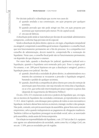 164                                                       Direito Comercial — Carlos Pimentel
Série Impetus Provas e Concursos




                                      Por decisão judicial é a dissolução que ocorre nos casos de:
                                          a) quando anulada a sua constituição, em ação proposta por qualquer
                                             acionista;
                                          b) quando provado que não pode atingir seu fim, em ação proposta por
                                             acionistas que representem pelo menos 5% do capital social;
                                          c) em caso de falência.
                                      A dissolução pode ainda se materializar por decisão de autoridade administrativa
                                   competente, conforme haja previsão em lei especial.
                                      Sendo a dissolução de pleno direito, opera-se, em regra, a liquidação extrajudicial
                                   ou amigável, competindo à assembléia geral nomear o liquidante e o conselho fiscal,
                                   que terá funcionamento permanente até o fim do processo. Se a companhia tiver
                                   conselho de administração, deverá mantê-lo, competindo-lhe a nomeação do
                                   liquidante. Neste caso, o conselho fiscal pode não ter funcionamento permanente;
                                   vai depender do que dispuser o estatuto.
                                      Por outro lado, quando a dissolução for judicial, igualmente judicial será a
                                   liquidação, quando o liquidante será nomeado pelo juiz. Essa é a regra geral.
                                   No entanto, o art. 209 prevê hipóteses em que a dissolução é amigável, porém a
                                   liquidação passa a ser judicial. São elas:
                                          a) quando, dissolvida a sociedade de pleno direito, os administradores ou a
                                             maioria dos acionistas se recusarem a proceder à liquidação amigável,
                                             bastando o pedido de qualquer acionista;
                                          b) quando, dissolvida a companhia de pleno direito por conta de extinção de
                                             autorização para funcionar, não seja iniciada em trinta dias a liquidação,
                                             ou se o for, que tenha sido interrompida por prazo superior a quinze dias
                                             (depende de requerimento do Ministério Público).
                                      Os arts. 210 e 211 enumeram os deveres e poderes do liquidante que, em regra,
                                   são os mesmos do liquidante das sociedades contratuais, já reproduzidos no item
                                   7.1.8.1. deste Capítulo, com destaque para a prática de todos os atos necessários à
                                   liquidação, inclusive alienar bens móveis ou imóveis, transigir, receber e dar quitação.
                                   Não pode, contudo, sem prévia autorização da assembléia, gravar bens nem contrair
                                   empréstimo, salvo quando indispensáveis ao pagamento de obrigações inadiáveis.
                                   Também é defeso ao liquidante prosseguir na atividade social, salvo, se autorizado
                                   pela assembléia, ainda assim de forma temporária.
                                      Em relação às responsabilidades do liquidante, o art. 217 da Lei das S.A. equipara
                                   esse agente aos administradores da sociedade, assim como fez o Código Civil, em
                                   seu art. 1.104, para as sociedades por ele regidas.
 
