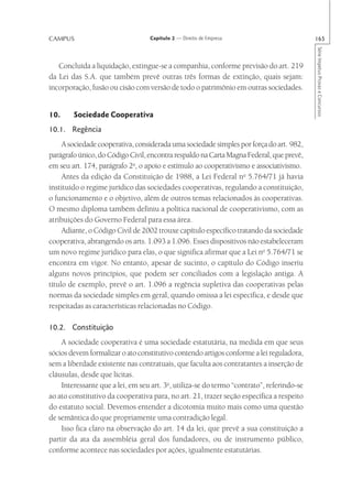 CAMPUS                             Capítulo 2 — Direito de Empresa                         165




                                                                                           Série Impetus Provas e Concursos
   Concluída a liquidação, extingue-se a companhia, conforme previsão do art. 219
da Lei das S.A. que também prevê outras três formas de extinção, quais sejam:
incorporação, fusão ou cisão com versão de todo o patrimônio em outras sociedades.


10.     Sociedade Cooperativa
10.1. Regência
     A sociedade cooperativa, considerada uma sociedade simples por força do art. 982,
parágrafo único, do Código Civil, encontra respaldo na Carta Magna Federal, que prevê,
em seu art. 174, parágrafo 2o, o apoio e estímulo ao cooperativismo e associativismo.
     Antes da edição da Constituição de 1988, a Lei Federal no 5.764/71 já havia
instituído o regime jurídico das sociedades cooperativas, regulando a constituição,
o funcionamento e o objetivo, além de outros temas relacionados às cooperativas.
O mesmo diploma também definiu a política nacional de cooperativismo, com as
atribuições do Governo Federal para essa área.
     Adiante, o Código Civil de 2002 trouxe capítulo específico tratando da sociedade
cooperativa, abrangendo os arts. 1.093 a 1.096. Esses dispositivos não estabeleceram
um novo regime jurídico para elas, o que significa afirmar que a Lei no 5.764/71 se
encontra em vigor. No entanto, apesar de sucinto, o capítulo do Código inseriu
alguns novos princípios, que podem ser conciliados com a legislação antiga. A
título de exemplo, prevê o art. 1.096 a regência supletiva das cooperativas pelas
normas da sociedade simples em geral, quando omissa a lei específica, e desde que
respeitadas as características relacionadas no Código.

10.2. Constituição
    A sociedade cooperativa é uma sociedade estatutária, na medida em que seus
sócios devem formalizar o ato constitutivo contendo artigos conforme a lei reguladora,
sem a liberdade existente nas contratuais, que faculta aos contratantes a inserção de
cláusulas, desde que lícitas.
    Interessante que a lei, em seu art. 3o, utiliza-se do termo “contrato”, referindo-se
ao ato constitutivo da cooperativa para, no art. 21, trazer seção específica a respeito
do estatuto social. Devemos entender a dicotomia muito mais como uma questão
de semântica do que propriamente uma contradição legal.
    Isso fica claro na observação do art. 14 da lei, que prevê a sua constituição a
partir da ata da assembléia geral dos fundadores, ou de instrumento público,
conforme acontece nas sociedades por ações, igualmente estatutárias.
 