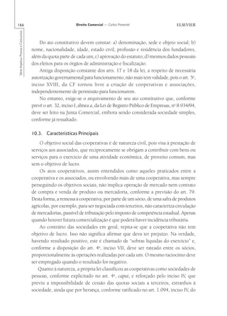 166                                                        Direito Comercial — Carlos Pimentel
Série Impetus Provas e Concursos




                                       Do ato constitutivo devem constar: a) denominação, sede e objeto social; b)
                                   nome, nacionalidade, idade, estado civil, profissão e residência dos fundadores,
                                   além da quota parte de cada um; c) aprovação do estatuto; d) mesmos dados pessoais
                                   dos eleitos para os órgãos de administração e fiscalização.
                                       Antiga disposição constante dos arts. 17 e 18 da lei, a respeito de necessária
                                   autorização governamental para funcionamento, não mais tem validade, pois o art. 5o,
                                   inciso XVIII, da CF tornou livre a criação de cooperativas e associações,
                                   independentemente de permissão para funcionarem.
                                       No entanto, exige-se o arquivamento de seu ato constitutivo que, conforme
                                   prevê o art. 32, inciso I, alínea a, da Lei de Registro Público de Empresas, no 8.934/94,
                                   deve ser feito na Junta Comercial, embora sendo considerada sociedade simples,
                                   conforme já ressaltado.

                                   10.3. Características Principais
                                        O objetivo social das cooperativas é de natureza civil, pois visa à prestação de
                                   serviços aos associados, que reciprocamente se obrigam a contribuir com bens ou
                                   serviços para o exercício de uma atividade econômica, de proveito comum, mas
                                   sem o objetivo de lucro.
                                        Os atos cooperativos, assim entendidos como aqueles praticados entre a
                                   cooperativa e os associados, ou envolvendo mais de uma cooperativa, mas sempre
                                   perseguindo os objetivos sociais, não implica operação de mercado nem contrato
                                   de compra e venda de produto ou mercadoria, conforme a previsão do art. 79.
                                   Desta forma, a remessa à cooperativa, por parte de um sócio, de uma safra de produtos
                                   agrícolas, por exemplo, para ser negociada com terceiros, não caracteriza circulação
                                   de mercadorias, passível de tributação pelo imposto de competência estadual. Apenas
                                   quando houver futura comercialização é que poderá haver incidência tributária.
                                        Ao contrário das sociedades em geral, repita-se que a cooperativa não tem
                                   objetivo de lucro. Isso não significa afirmar que deva ter prejuízo. Na verdade,
                                   havendo resultado positivo, este é chamado de “sobras líquidas do exercício” e,
                                   conforme a disposição do art. 4o, inciso VII, deve ser rateado entre os sócios,
                                   proporcionalmente às operações realizadas por cada um. O mesmo raciocínio deve
                                   ser empregado quando o resultado for negativo.
                                      Quanto à natureza, a própria lei classificou as cooperativas como sociedades de
                                   pessoas, conforme explicitado no art. 4o, caput, e reforçado pelo inciso IV, que
                                   previu a impossibilidade de cessão das quotas sociais a terceiros, estranhos à
                                   sociedade, ainda que por herança, conforme ratificado no art. 1.094, inciso IV, do
 