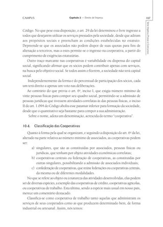 CAMPUS                             Capítulo 2 — Direito de Empresa                         167




                                                                                           Série Impetus Provas e Concursos
Código. No que pese essa disposição, o art. 29 da lei determinou o livre ingresso a
todos que desejarem utilizar os serviços prestados pela sociedade, desde que adiram
aos propósitos sociais e preencham as condições estabelecidas no estatuto.
Depreende-se que os associados não podem dispor de suas quotas para fins de
alienação a terceiros, mas a estes permite-se o ingresso na cooperativa, a partir do
cumprimento de exigências estatutárias.
    Outro traço marcante nas cooperativas é variabilidade ou dispensa do capital
social, significando afirmar que os sócios podem contribuir apenas com serviços,
na busca pelo objetivo social. Se todos assim o fizerem, a sociedade não terá capital
social.
    Independentemente da forma e do percentual de participação dos sócios, cada
um terá direito a apenas um voto nas deliberações.
    Ao contrário do que previa o art. 6o, inciso I, que exigia número mínimo de
vinte pessoas físicas para compor seu quadro social, permitindo-se a admissão de
pessoas jurídicas que tivessem atividades correlatas às das pessoas físicas, o inciso
II do art. 1.094 do Código aboliu esse patamar inferior para formação da sociedade,
desde que o quantitativo seja bastante para compor a sua administração.
     Sobre o nome, adota um denominação, acrescida do termo “cooperativa”.

10.4.   Classificação das Cooperativas
    Quanto à forma pela qual se organizam, e seguindo a disposição do art. 6o da lei,
alterado na parte relativa ao número mínimo de associados, as cooperativas podem
ser:
       a) singulares, que são as constituídas por associados, pessoas físicas ou
           jurídicas, que tenham por objeto atividades econômicas correlatas;
       b) cooperativas centrais ou federação de cooperativas, as constituídas por
           outras singulares, possibilitando a admissão de associados individuais;
       c) confederação de cooperativas, que reúne federações ou cooperativas centrais,
           da mesma ou de diferentes modalidades.
    No que se refere ao objeto ou à natureza das atividades desenvolvidas, elas podem
ser de diversas espécies, a exemplo das cooperativas de crédito, cooperativas agrícolas,
ou cooperativas de trabalho. Esta última, sendo a espécie mais usual em nosso país,
merece um comentário destacado.
    Classifica-se como cooperativa de trabalho tanto aquelas que administram os
serviços de seus cooperados como as que produzem determinado bem, de forma
industrial ou artesanal. Assim, nós temos:
 