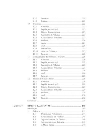9.12.         Sustação ............................................................... 221
                   9.13.         Espécies ............................................................... 221
             10. Duplicata ............................................................................. 222
                   10.1.         Conceito .............................................................. 222
                   10.2.         Legislação Aplicável ............................................. 223
                   10.3.         Figuras Intervenientes ......................................... 223
                   10.4.         Requisitos de Validade ........................................ 223
                   10.5.         Características Principais ..................................... 223
                   10.6.         Endosso ............................................................... 224
                   10.7.         Aceite ................................................................... 224
                   10.8.         Aval ...................................................................... 225
                   10.9.         Vencimento ......................................................... 225
                   10.10. Ação de Cobrança ............................................... 225
                   10.11. Protesto ................................................................ 226
             11. Conhecimento de Depósito e Warrant .................................. 226
                   11.1.         Conceito .............................................................. 226
                   11.2.         Legislação Aplicável ............................................. 227
                   11.3.         Requisitos de Validade ........................................ 227
                   11.4.         Características Principais ..................................... 227
                   11.5.         Endosso ............................................................... 228
                   11.6.        Aval ...................................................................... 228
                   11.7.        Protesto ................................................................ 228
             12. Títulos de Crédito Rural ..................................................... 228
                   12.1.         Conceito .............................................................. 228
                   12.2.         Legislação Aplicável ............................................. 229
                   12.3.         Figuras Intervenientes ......................................... 229
                   12.4.         Características Principais ..................................... 229
                   12.5.        Endosso ............................................................... 230
                   12.6.        Aval ...................................................................... 230
                   12.7.        Protesto ................................................................ 230
             Exercícios ...................................................................................... 235

CAPÍTULO 4   DIREITO FALIMENTAR ...................................................... 241
             Introdução ..................................................................................... 241
             1.    Falência ............................................................................... 244
                   1.1.         Disposições Preliminares ..................................... 244
                   1.2.        Caracterização da Falência .................................. 245
                   1.3.        Sujeitos Passivos da Falência............................... 248
                   1.4.        Sujeitos Ativos da Falência .................................. 249
                   1.5.        A Massa Falida .................................................... 249
 