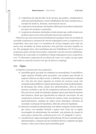 168                                                       Direito Comercial — Carlos Pimentel
Série Impetus Provas e Concursos




                                          a) cooperativas de mão-de-obra ou de serviços, que podem, considerando-se
                                             cada uma individualmente, reunir trabalhadores das mais variadas áreas, a
                                             exemplo de médicos, dentistas, motoristas de táxi etc.
                                          b) cooperativas de produção, destinadas à fabricação de produtos industriais
                                             por parte dos próprios cooperados;
                                          c) cooperativas artesanais, destinadas a reunir artesãos que confeccionam seus
                                             produtos para serem comercializados através da cooperativa.
                                       Observem que uma característica fundamental a qualquer ramo de atividade da
                                   sociedade cooperativa é a ausência de vínculo empregatício entre a cooperativa e os
                                   cooperados, nem entre estes e os tomadores de serviços daquela, pois cada um
                                   exerce suas atividades de forma autônoma. Essa previsão encontra respaldo no
                                   art. 442, parágrafo único, da Consolidação das Leis Trabalhistas-CLT. É claro que a
                                   cooperativa pode contratar funcionários, mantendo com eles vínculos trabalhistas.
                                   Na hipótese de o associado vir a estabelecer relação empregatícia com a cooperativa,
                                   o art. 31 determina a supressão de seu direito de votar e ser votado, até que sejam
                                   aprovadas as contas do exercício em que ele deixou o emprego.

                                   10.5. Órgãos
                                      Compõem a estrutura de uma cooperativa:
                                        a) assembléia geral, que pode ser ordinária ou extraordinária. A assembléia é
                                           órgão supremo formado pelos associados, com poderes para decidir os
                                           negócios relativos ao objeto social. A ordinária, necessariamente realizada
                                           até o fim dos três meses seguintes ao término do exercício social, tem
                                           competência para deliberar a respeito da prestação de contas da administração,
                                           da destinação das sobras, eleição dos administradores, além de outros
                                           assuntos, excluídos o que for de competência exclusiva da extraordinária.
                                           Esta, por sua vez, pode ser realizada a qualquer época, para tratar de assuntos
                                           não-rotineiros, desde que especificados no edital de convocação. De sua
                                           competência exclusiva são: a reforma do estatuto, fusão, incorporação ou
                                           desmembramento, mudança do objeto social, dissolução voluntária da
                                           sociedade e nomeação de liquidantes, além das contas do liquidante;
                                        b) diretoria e conselho de administração, este último composto exclusivamente
                                           por sócios, com mandato limitado a quatro anos. Esses são os órgãos
                                           encarregados da administração da sociedade, sem prejuízo da criação de
                                           outros para o mesmo fim, conforme prevê o art. 47, parágrafo 1o, da Lei.
                                        c) conselho fiscal, órgão encarregado da fiscalização dos atos cometidos pelos
                                           administradores, composto por três membros efetivos e suplentes em igual
                                           número, todos sócios eleitos pela assembléia geral.
 