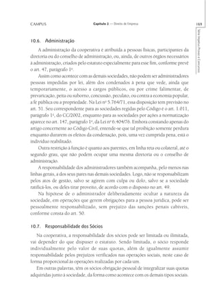 CAMPUS                            Capítulo 2 — Direito de Empresa                        169




                                                                                         Série Impetus Provas e Concursos
10.6. Administração
     A administração da cooperativa é atribuída a pessoas físicas, participantes da
diretoria ou do conselho de administração, ou, ainda, de outros órgãos necessários
à administração, criados pelo estatuto especialmente para esse fim, conforme prevê
o art. 47, parágrafo 1o.
     Assim como acontece com as demais sociedades, não podem ser administradores
pessoas impedidas por lei, além dos condenados à pena que vede, ainda que
temporariamente, o acesso a cargos públicos, ou por crime falimentar, de
prevaricação, peita ou suborno, concussão, peculato, ou contra a economia popular,
a fé pública ou a propriedade. Na Lei no 5.764/71, essa disposição tem previsão no
art. 51. Seu correspondente para as sociedades regidas pelo Código é o art. 1.011,
parágrafo 1o, do CC/2002, enquanto para as sociedades por ações a normatização
aparece no art. 147, parágrafo 1o, da Lei no 6.404/76. Embora constando apenas do
artigo concernente ao Código Civil, entende-se que tal proibição somente perdura
enquanto durarem os efeitos da condenação, pois, uma vez cumprida pena, está o
indivíduo reabilitado.
     Outra restrição à função é quanto aos parentes, em linha reta ou colateral, até o
segundo grau, que não podem ocupar uma mesma diretoria ou o conselho de
administração.
     A responsabilidade dos administradores também acompanha, pelo menos nas
linhas gerais, a dos seus pares nas demais sociedades. Logo, não se responsabilizam
pelos atos de gestão, salvo se agirem com culpa ou dolo, salvo se a sociedade
ratificá-los, ou deles tirar proveito, de acordo com o disposto no art. 49.
     Na hipótese de o administrador deliberadamente ocultar a natureza da
sociedade, em operações que gerem obrigações para a pessoa jurídica, pode ser
pessoalmente responsabilizado, sem prejuízo das sanções penais cabíveis,
conforme consta do art. 50.

10.7. Responsabilidade dos Sócios
   Na cooperativa, a responsabilidade dos sócios pode ser limitada ou ilimitada,
vai depender do que dispuser o estatuto. Sendo limitada, o sócio responde
individualmente pelo valor de suas quotas, além de igualmente assumir
responsabilidade pelos prejuízos verificados nas operações sociais, neste caso de
forma proporcional às operações realizadas por cada um.
   Em outras palavras, têm os sócios obrigação pessoal de integralizar suas quotas
adquiridas junto à sociedade, da forma como acontece com os demais tipos sociais.
 