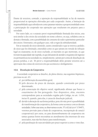 170                                                        Direito Comercial — Carlos Pimentel
Série Impetus Provas e Concursos




                                   Diante de terceiros, contudo, a apuração da responsabilidade se faz de maneira
                                   proporcional às operações efetivadas por cada cooperado. Assim, a limitação da
                                   responsabilidade aqui referida tem como patamar máximo a proporcionalidade entre
                                   a participação do cooperado nas operações que resultaram em prejuízo para a
                                   sociedade.
                                       Por outro lado, se o estatuto prevê responsabilidade ilimitada dos sócios, esta
                                   será similar à dos sócios da sociedade em nome coletivo, ou seja, solidária com os
                                   demais e ilimitada, com a possibilidade de consumo de todo o patrimônio particular
                                   dos sócios. Entretanto, em qualquer caso, vale a regra da subsidiariedade.
                                       Em se tratando de sócio demitido, assim considerado o que se retirou a pedido;
                                   de sócio que foi eliminado, entendido como os que saíram em virtude de infração
                                   legal ou estatutária; ou de sócio excluído, aí inseridos os que morreram, os que
                                   tiveram incapacidade não suprida, os que deixaram de atender a requisitos de ingresso
                                   ou permanência na sociedade ou, simplesmente, saíram por conta de dissolução da
                                   pessoa jurídica, o art. 36 prevê a responsabilidade deles perante terceiros até a
                                   aprovação das contas do exercício em que aconteceu o desligamento.

                                   10.8. Dissolução da Cooperativa
                                       A sociedade cooperativa se dissolve, de pleno direito, nas seguintes hipóteses,
                                   previstas no art. 63:
                                         a) por deliberação da assembléia geral;
                                         b) pelo decurso do prazo de duração, quando constituída por prazo
                                             determinado;
                                         c) pela consecução do objetivo social, significando afirmar que houve o
                                             exaurimento do fim perseguido. Este dispositivo, aliás, encontra
                                             correspondente para as sociedades regidas pelo Código, no art. 1.034,
                                             inciso II, quando, para elas, é causa de dissolução judicial;
                                         d) devido à alteração de sua forma jurídica, pois a lei não prevê a possibilidade
                                             de transformação da cooperativa, da forma como acontece com as demais
                                             sociedades. Sobre esse tema, se observarmos os arts. 57 a 62 da Lei no 5.764/71,
                                             veremos previsão para a fusão de cooperativas, incorporação de uma(s)
                                             cooperativa(s) por outra, ou para desmembramento de cooperativa em
                                             tantas quantas forem necessárias ao atendimento dos interesses de seus
                                             associados, mas não há chance para transformação;
                                         e) pela paralisação de suas atividades por prazo superior a cento e vinte dias.
 