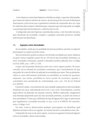 CAMPUS                            Capítulo 2 — Direito de Empresa                         171




                                                                                          Série Impetus Provas e Concursos
     Com relação às outras duas hipóteses referidas no artigo, e aqui não relacionadas,
que tratam do número mínimo de sócios e da autorização do Governo Federal para
funcionarem, já foi escrito que o quantitativo mínimo de cooperados deve ser o que
for suficiente para compor a administração, enquanto que não mais pode ser exigida
a autorização para funcionamento, conforme previa a lei.
     Configurada uma das hipóteses reproduzidas acima, e não havendo iniciativa
para dissolução da sociedade, compete a qualquer associado promover medida
judicial para sua dissolução.


11.      Ligações entre Sociedades
   Às sociedades, ainda que na qualidade de pessoas jurídicas, permite-se adquirir
participação no capital social de outras.
   Tais investimentos podem acontecer envolvendo sociedades por ações, hipótese
na qual o tema é regulado a partir do art. 243 da Lei das Sociedades Anônimas, ou
entre sociedades contratuais, quando a disciplina jurídica aplicada será o Código
Civil de 2002, arts. 1.097 a 1.101.
   A rigor, não há grandes distinções entre um e outro regime jurídico. De notar,
contudo, em se tratando de sociedades contratuais, que o entendimento do que
seja poder de controle difere do aplicado às sociedades por ações. Para as primeiras,
valem os votos efetivamente proferidos na assembléia ou reunião de quotistas,
enquanto, nas outras, possibilita-se haver acordo de acionistas, quando o
controlador será considerado de conformidade com o art. 116 da Lei Federal
no 6.404/76.
   É possível, ainda, o investimento de uma entidade regida pela Lei das Sociedades
Anônimas em outra, subordinada à Lei Civil, e vice-versa. Nesta hipótese, a norma
legal cabível vai depender da situação concreta. Melhor explicando, imaginemos
uma limitada adquirindo ações de uma sociedade anônima, ao ponto de tornar-se
sua controladora. É claro que a definição do tipo de ligação deve reger-se pela norma
que regulamenta a sociedade investida, in casu, a Lei no 6.404/76. Do contrário,
seria o Código Civil.
   No mais, torna-se desnecessária qualquer preocupação em identificar qual
diploma normativo deva ser seguido, até mesmo devido à coincidência entre eles.
   A depender de uma ou de outra espécie, teremos as seguintes formas de ligações
entre as sociedades, abaixo relacionadas.
 