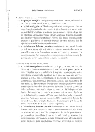 172                                                    Direito Comercial — Carlos Pimentel
Série Impetus Provas e Concursos




                                   A – Sendo as sociedades contratuais:
                                      • simples participação – configura-se quando uma sociedade possui menos
                                         de 10% do capital social de outra, com direito a voto;
                                      • sociedades coligadas ou filiadas – quando uma participa com 10%, ou
                                         mais, do capital social da outra, sem controlá-la. Permite-se a participação
                                         da sociedade investida na investidora (participação recíproca), desde que
                                         até o limite da soma das reservas da primeira, excluída a de capital. Excedido
                                         esse patamar, verificado em balanço, suprime-se o direito de voto da parte
                                         excedente, que deverá ser alienada no prazo de cento e oitenta dias da
                                         aprovação daquela demonstração financeira;
                                      • sociedade controladora e controlada – é controlada a sociedade de cujo
                                         capital social outra seja majoritária e possua a maioria dos votos na
                                         assembléia ou reunião de quotistas, além do poder de eleger a maioria dos
                                         administradores. Para estas, valem os mesmos comentários a respeito da
                                         participação recíproca, referida no parágrafo antecedente.

                                   B – Sendo as sociedades institucionais:
                                      • sociedades coligadas – quando uma participa com 10%, ou mais, do
                                         capital social da outra, sem controlá-la. A lei veda a participação recíproca
                                         entre coligadas, salvo a possibilidade de negociar com as próprias ações,
                                         entendendo-se como tal a aquisição, até o limite do saldo das reservas,
                                         excluída a legal, para permanência em tesouraria ou cancelamento
                                         (ultrapassado aquele limite, o prazo para alienação das excedentes é de
                                         seis meses). As demonstrações financeiras de uma coligada devem conter
                                         notas explicativas sobre investimento relevante (é aquele cujo valor
                                         individualmente considerado é igual ou superior a 10% do patrimônio
                                         líquido da investidora, ou quando a soma em mais de uma coligada ou
                                         controlada é igual ou superior a 15% do patrimônio líquido da companhia)
                                         em outra. Neste caso, quando maior que 30% do patrimônio líquido da
                                         investidora, as demonstrações financeiras de ambas serão publicadas de
                                         forma consolidada, desde que aberta a companhia;
                                      • sociedade controladora e controlada – é controlada a sociedade na qual
                                         a controladora, diretamente ou através de outras controladas, seja titular
                                         de direitos de sócio que lhe assegurem, de modo permanente,
                                         preponderância nas deliberações sociais e o poder de eleger a maioria dos
                                         administradores. Informações a respeito do investimento relevante, assim
                                         como limitações para a participação recíproca, aproveitam os mesmos
 