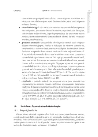 CAMPUS                             Capítulo 2 — Direito de Empresa                           173




                                                                                             Série Impetus Provas e Concursos
        comentários do parágrafo antecedente, com o seguinte acréscimo: se a
        sociedade controlada adquirir ações da controladora, estas terão suspenso
        o direito de voto;
      • subsidiária integral – é a sociedade anônima (única sociedade unipessoal
        não-temporária prevista no Direito brasileiro), cuja totalidade das ações,
        com ou sem poder de voto, seja de propriedade de uma outra pessoa
        jurídica, não necessariamente constituída sob a forma de uma sociedade
        anônima, mas brasileira;
      • grupos de sociedade – as sociedades sob relação de controle ou de coligação
        podem constituir grupos, visando à realização de objetivos comuns ou,
        simplesmente, à execução de seus respectivos objetos. Podem ser de fato ou
        de direito, a depender de estarem ou não formalizados na Junta Comercial.
        A sociedade de controle deverá ser brasileira e cada uma conservará
        personalidade e patrimônio próprios. Para o grupo ser considerado nacional,
        basta a sociedade de controle ser constituída sob as leis brasileiras, além de
        possuir sede e administração no país. O grupo, apesar de não possuir
        personalidade jurídica própria, terá designação em que constem as palavras
        grupo de sociedades ou grupo. Com relação à solidariedade por obrigações
        sociais, só existe nas dívidas trabalhistas (CLT, art. 2o, § 2o) e previdenciárias
        (Lei no 8.212, art. 30, inciso IX), ou por sanções decorrentes de infração à
        ordem econômica (Lei no 8.884/94, art. 17);
      • consórcio – quando mais de um empresa une-se para executar um
        empreendimento comum, podem elas formar um consórcio. Caracteriza
        esta forma de ligação societária a inexistência de participação no capital social
        entre as consorciadas, além de um só objetivo. Quanto à solidariedade pelas
        obrigações sociais, só pode ser cobrada nas obrigações com os consumidores
        (Lei no 8.078/90, art. 28, § 3o), além de dívidas trabalhistas (CLT, art. 2o, §
        2o) e nas licitações (Lei no 8.666/93, art. 33, inciso V).


12.     Sociedades Dependentes de Autorização
12.1. Disposições Gerais
   O exercício da atividade empresarial no Brasil, seja como pessoa física ou, mesmo,
constituindo sociedade empresária, deve ser acessível a qualquer um, desde que
presente a plena capacidade civil, e que não haja qualquer impedimento, conforme
análise presente no item 9 do Capítulo 1 (esses requisitos não são opostos aos
sócios das limitadas ou das sociedades por ações).
 