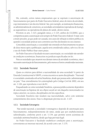 174                                                       Direito Comercial — Carlos Pimentel
Série Impetus Provas e Concursos




                                       Há, contudo, certos ramos empresariais que se sujeitam à autorização de
                                   funcionamento por parte do Poder Executivo federal, antes do início da atividade,
                                   cujo instrumento é um decreto federal. São, por exemplo, as instituições financeiras,
                                   as administradoras de consórcios, as sociedades arrendadoras (operadoras de leasing),
                                   as seguradoras e as operadoras de planos de saúde, dentre outras.
                                       Prevêem os arts. 1.123, parágrafo único, e 1.125, ambos do CC/2002, que a
                                   competência para a autorização será sempre do Poder Executivo federal. E mais: será
                                   a título precário, já que pode ser cassada, nos casos de infração à ordem pública ou
                                   quando a sociedade praticar atos contrários aos fins declarados no seu estatuto.
                                       Concedida a autorização, e a sociedade não entrando em funcionamento no prazo
                                   de doze meses após a publicação, aquela será considerada caduca, salvo se a lei ou
                                   o ato do Poder Público fixar outro prazo.
                                       Ao Poder Executivo é facultado recusar a autorização, se a sociedade não atender
                                   às condições econômicas, financeiras ou jurídicas especificadas em lei.
                                       Para as sociedades que atuarem nos demais ramos da atividade econômica, não é
                                   necessário autorização de funcionamento, pelo menos se forem consideradas nacionais.

                                   12.2. Sociedade Nacional
                                       Quais os critérios para definir a nacionalidade de uma sociedade? A partir da
                                   Emenda Constitucional no 06/95, o tema encontra-se assim disciplinado: “Nacional
                                   é a sociedade constituída sob as leis brasileiras, desde que possua sede e administração
                                   no país.” Esse entendimento foi contemplado pelo Código Civil de 2002, em seu
                                   art. 1.126, que reproduziu o teor da EC.
                                       Enquadrando-se como sociedade brasileira, a pessoa jurídica somente dependerá
                                   de autorização na hipótese de seu objeto social ser um daqueles mencionados no
                                   tópico anterior, ou outros, disciplinados em leis específicas.
                                       Sociedade brasileira não mudará sua nacionalidade, salvo com unânime
                                   consentimento dos sócios. Esta é a disposição prevista no art. 1.127.

                                   12.3. Sociedade Estrangeira
                                       Não sendo nacional, a sociedade é estrangeira e depende de autorização para
                                   funcionamento, independentemente do ramo, ainda que por estabelecimentos
                                   subordinados, conforme prevê o art. 1.134, que permite serem acionistas de
                                   sociedade anônima brasileira, desde que haja previsão legal.
                                      Ao Poder Executivo é facultado estabelecer condições para a autorização,
                                   convenientes ao interesse nacional, de acordo com o art. 1.135.
 