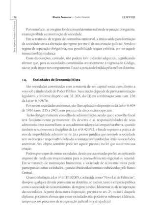 176                                                       Direito Comercial — Carlos Pimentel
Série Impetus Provas e Concursos




                                       Por outro lado, se o regime for de comunhão universal ou de separação obrigatória,
                                   estaria proibida a constituição de sociedade.
                                       Em se tratando de regime de comunhão universal, a única saída para formação
                                   da sociedade seria a alteração do regime por meio de autorização judicial. Sendo o
                                   regime de separação obrigatória, essa possibilidade sequer existiria, por ser aquele
                                   insuscetível de mudança.
                                       Essas disposições, contudo, não podem ferir o direito adquirido, significando
                                   afirmar que, para as sociedades constituídas anteriormente à vigência do Código,
                                   não se pode impor novo regramento. Esta é a posição defendida pela melhor doutrina.


                                   14.     Sociedades de Economia Mista
                                       São sociedades constituídas com a maioria de seu capital social com direito a
                                   voto sob a titularidade do Poder Público. Sua criação depende de prévia autorização
                                   legislativa, conforme dispõe o art. 37, XIX, da CF em combinação com o art. 236
                                                                                      ,
                                            o
                                   da Lei n 6.404/76.
                                       Por serem sociedades anônimas, são-lhes aplicados dispositivos da Lei no 6.404
                                   de 1976 (arts. 235 a 240), sem prejuízo de disposições especiais.
                                       Terão obrigatoriamente conselho de administração, sendo que o conselho fiscal
                                   terá funcionamento permanente. Os deveres e as responsabilidades de seus
                                   administradores assemelham-se aos administradores da companhia aberta, quando
                                   também se submetem à disciplina da Lei no 8.429/92, a fim de reprimir a prática de
                                   atos de improbidade administrativa. Já a pessoa jurídica que controla a sociedade
                                   tem os deveres e responsabilidades do acionista controlador das demais sociedades
                                   anônimas. Seu objeto somente pode ser aquele previsto na lei que autorizou sua
                                   criação.
                                       Podem participar de outras sociedades, desde que autorizadas por lei, ou aplicando
                                   imposto de renda em investimentos para o desenvolvimento regional ou setorial.
                                   Em se tratando de instituições financeiras, a sociedade de economia mista pode
                                   participar de outras sociedades, quando obedecidas normas estabelecidas pelo Banco
                                   Central.
                                       Quanto à falência, a Lei no 11.101/2005, conhecida como “Nova Lei de Falências”,
                                   dissipou qualquer dúvida persistente na doutrina, ao excluir, tanto a empresa pública
                                   como a sociedade de economia mista, do regime jurídico falimentar ou de recuperação
                                   das sociedades. A partir dessa nova disposição, prevista no art. 2o, inciso I, daquele
                                   diploma, podemos afirmar que essas sociedades não podem se submeter à falência,
                                   tampouco aos processos de recuperação judicial ou extrajudicial.
 