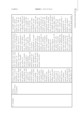 6 – Limitada   Cotistas,         Perante credores da      Pode adotar tanto uma       A administração pertence       É sociedade contratual.
               pessoas físicas   sociedade, os sócios     razão social como uma       aos sócios, pessoas físicas,   Rege-se por capítulo
               ou jurídicas.     respondem até o          denominação, em             podendo ser conferida a        próprio, que vai do art.
                                                                                                                                                              CAMPUS




                                 valor total do capital   qualquer caso seguido       não-sócio, mas só se o         1.052 ao art. 1.087 do
                                 social subscrito, mas    do termo “limitada”,        contrato expressamente         Código. Pode, contudo,
                                 não integralizado.       por extenso ou              permitir. Neste último         ter regência supletiva no
                                 Significa afirmar que,   abreviado. A omissão        caso, exige-se aprovação       capítulo das sociedades
                                 no momento em que        do termo implica a          unânime dos sócios,            simples, a exemplo das
                                 o capital estiver        responsabilidade            quando o capital não           outras sociedades, ou
                                 totalmente pago,         solidária e ilimitada dos   estiver todo integralizado,    mesmo na Lei das
                                 nenhuma obrigação        administradores que         ou 2/3 após a                  Sociedades por Ações.
                                 terão os sócios para     assim empregarem o          integralização. As regras      Vai depender do que
                                 com as dívidas           nome, mas apenas por        para destituição do            dispuser o contrato, que
                                 assumidas em nome        danos relativos àquela      administrador diferem          não poderá aproveitar
                                 da pessoa jurídica.      operação específica.        daquelas da sociedade          normas singulares das
                                 De qualquer forma,                                   simples, pois ele pode ser     sociedades anônimas, a
                                 a responsabilidade                                   destituído a qualquer          exemplo da emissão de
                                 aqui tratada é                                       tempo de suas funções.         valores mobiliários. Da
                                 subsidiária, pois                                    No entanto, tratando-se        integralização do capital
                                 depende do esgota-                                   de sócio nomeado               social devem participar
                                 mento do ativo; é                                    administrador no               todos os sócios, sob pena
                                                                                                                                                               Capítulo 2 — Direito de Empresa




                                 solidária, pois todos                                contrato, exige-se             de nulidade da cláusula
                                 são responsáveis,                                    aprovação mínima de 2/3        que excluir algum. Essa é
                                 mesmo os que já                                      do capital social, salvo       a regra aplicável aos
                                 integralizaram as                                    disposição contratual          demais tipos sociais.
                                 suas quotas; e é                                     diversa. A delegação das       Difere, contudo, das
                                 limitada, pois tem                                   funções de administrador,      outras quando proíbe a
                                 como patamar                                         que antes era permitida,       integralização em
                                 superior à parcela                                   não mais pode ser feita,       prestação de serviços.
                                 não-integralizada do                                 salvo a constituição de        Também em relação à
                                 capital social. Apesar                               procurador com poderes         cessão, venda, ou
                                 da regra geral, a lei                                específicos, da forma          penhora de quota social

                                                                                                                           Série Impetus Provas e Concursos
                                                                                                                                                              183
 