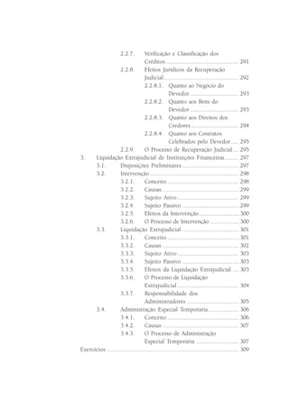 2.2.7.     Verificação e Classificação dos
                                   Créditos ................................................ 291
                   2.2.8.          Efeitos Jurídicos da Recuperação
                                   Judicial ................................................. 292
                                   2.2.8.1. Quanto ao Negócio do
                                                   Devedor ................................ 293
                                   2.2.8.2. Quanto aos Bens do
                                                   Devedor ................................ 293
                                   2.2.8.3. Quanto aos Direitos dos
                                                   Credores ............................... 294
                                   2.2.8.4. Quanto aos Contratos
                                                   Celebrados pelo Devedor ..... 295
                    2.2.9.         O Processo de Recuperação Judicial .... 295
3.    Liquidação Extrajudicial de Instituições Financeiras ......... 297
      3.1.          Disposições Preliminares ..................................... 297
      3.2.          Intervenção .......................................................... 298
                    3.2.1.         Conceito ............................................... 298
                    3.2.2.         Causas .................................................. 299
                    3.2.3.         Sujeito Ativo ........................................ 299
                    3.2.4.         Sujeito Passivo ..................................... 299
                    3.2.5.         Efeitos da Intervenção .......................... 300
                    3.2.6.         O Processo de Intervenção ................... 300
      3.3.          Liquidação Extrajudicial ..................................... 301
                    3.3.1.         Conceito ............................................... 301
                    3.3.2.         Causas .................................................. 302
                    3.3.3.         Sujeito Ativo ........................................ 303
                    3.3.4.         Sujeito Passivo ..................................... 303
                    3.3.5.         Efeitos da Liquidação Extrajudicial .... 303
                    3.3.6.         O Processo de Liquidação
                                   Extrajudicial ........................................ 304
                    3.3.7.         Responsabilidade dos
                                   Administradores .................................. 305
      3.4.          Administração Especial Temporária .................... 306
                    3.4.1.         Conceito ............................................... 306
                    3.4.2.         Causas .................................................. 307
                    3.4.3.         O Processo de Administração
                                   Especial Temporária ............................ 307
Exercícios ...................................................................................... 309
 