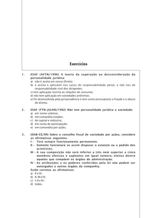 Exercícios

1.   ESAF (AFTN/1996) A teoria da superação ou desconsideração da
     personalidade jurídica:
     a) não é aceita em nosso Direito;
     b) é aceita e aplicável nos casos de responsabilidade penal, e não nos de
         responsabilidade civil dos dirigentes;
     c) tem aplicação restrita às relações de consumo;
     d) não tem aplicação em sociedades anônimas;
     e) foi desenvolvida pela jurisprudência e tem como pressuposto a fraude e o abuso
         de direito.

2.   ESAF (TTN–JULHO/1992) Não tem personalidade jurídica a sociedade:
     a) em nome coletivo;
     b) em comandita simples;
     c) de capital e indústria;
     d) em conta de participação;
     e) em comandita por ações.

3.   (OAB–CE/99) Sobre o conselho fiscal de sociedade por ações, considere
     as afirmativas seguintes.
     I – Terá sempre funcionamento permanente.
     II – Somente funcionará se assim dispuser o estatuto ou a pedido dos
           acionistas.
     III – A sua composição não será inferior a três nem superior a cinco
           membros efetivos e suplentes em igual número, eleitos dentre
           aqueles que compõem os órgãos de administração.
     IV – As atribuições e os poderes conferidos pela lei não podem ser
           outorgados a outros órgãos da companhia.
     Estão corretas as afirmativas:
     a) II e IV;
     b) II, III e IV;
     c) I, II e IV;
     d) todas.
 