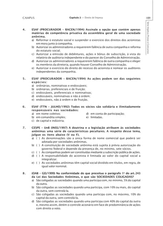 CAMPUS                           Capítulo 2 — Direito de Empresa                           189




                                                                                           Série Impetus Provas e Concursos
4.   ESAF (PROCURADOR – BACEN/1994) Assinale a opção que contém apenas
     matérias de competência privativa da assembléia geral de uma sociedade
     anônima.
     a) Reformar o estatuto social e suspender o exercício dos direitos dos acionistas
        em mora junto à companhia.
     b) Autorizar os administradores a requererem falência de outra companhia e reforma
        do estatuto social.
     c) Autorizar a emissão de debêntures, ações e bônus de subscrição, à vista do
        relatório de auditoria independente e do parecer do Conselho de Administração.
     d) Autorizar os administradores a requererem falência de outra companhia e eleger
        os membros da diretoria, quando houver Conselho de Administração.
     e) Autorizar o exercício do direito de recesso do acionista e nomear os auditores
        independentes da companhia.

5.   ESAF (PROCURADOR – BACEN/1994) As ações podem ser das seguintes
     espécies:
     a) ordinárias, nominativas e endossáveis;
     b) ordinárias, preferenciais e de fruição;
     c) endossáveis, preferenciais e nominativas;
     d) endossáveis, nominativas e não à ordem;
     e) endossáveis, não à ordem e de fruição.

6.   ESAF (TTN – JULHO/1992) Todos os sócios são solidária e ilimitadamente
     responsáveis nas sociedades:
     a) em nome coletivo;             d) em conta de participação;
     b) em comandita simples;         e) limitadas.
     c) de capital e indústria;

7.   CESPE – UnB (INSS/1997) A doutrina e a legislação atribuem às sociedades
     anônimas uma série de características peculiares. A respeito desse tema,
     julgue os itens abaixo (V ou F).
     a) ( ) As denominações são a única forma de nome comercial que poderá ser
            adotada por sociedades anônimas.
     b) ( ) A constituição de sociedade anônima está sujeita à prévia autorização do
            governo federal e depende da presença de, no mínimo, sete sócios.
     c) ( ) As companhias podem ser constituídas mediante a subscrição pública de ações.
     d) ( ) A responsabilidade do acionista é limitada ao valor do capital social a
            integralizar.
     e) ( ) As sociedades anônimas têm capital social dividido em títulos, em regra, de
            igual valor nominal.

8.   (OAB – GO/1999) Na conformidade do que preceitua o parágrafo 1o do art. 243
     da Lei das Sociedades Anônimas, o que são SOCIEDADES COLIGADAS?
     a) São coligadas as sociedades quando uma participa com, no mínimo, 5% do capital
        da outra.
     b) São coligadas as sociedades quando uma participa, com 10% ou mais, do capital
        da outra, sem controlá-la.
     c) São coligadas as sociedades quando uma participa com, no máximo, 10% do
        capital da outra, sem controlá-la.
     d) São coligadas as sociedades quando uma participa com 40% do capital da outra
        e, mesmo assim, detém o controle acionário em face de predominância de ações
        com direito a voto.
 