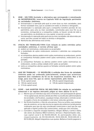 190                                                        Direito Comercial — Carlos Pimentel
Série Impetus Provas e Concursos




                                   9.    (OAB – GO/1999) Assinalar a alternativa que corresponde à conceituação
                                         de INCORPORAÇÃO, inserta no Capítulo XVIII da legislação pertinente
                                         às sociedades anônimas.
                                         a) Incorporação é a operação pela qual se unem duas ou mais sociedades, para
                                            formar sociedade nova, que as sucederá em todos os direitos e obrigações.
                                         b) Incorporação é a operação pela qual a companhia transfere parcelas de seu
                                            patrimônio, para uma ou mais sociedades, constituídas para esse fim ou já
                                            existentes, extinguindo-se a companhia cindida, se houver versão de todo o
                                            seu patrimônio, ou dividindo-se o seu capital, se parcial a versão.
                                         c) Incorporação é a operação pela qual uma ou mais sociedades são absorvidas por
                                            outra, que lhes sucede em todos os direitos e obrigações.
                                         d) Nenhuma das alternativas está correta.

                                   10.   (FISCAL DO TRABALHO/1994) Com relação às ações emitidas pelas
                                         sociedades anônimas, é correto afirmar que:
                                         a) podem ser nominativas, endossáveis ou ao portador;
                                         b) a modalidade de ações endossáveis somente é admitida nas companhias
                                            fechadas;
                                         c) as companhias abertas podem emitir ações nominativas ou endossáveis, porém
                                            as companhias fechadas podem emitir ações nominativas, endossáveis ou ao
                                            portador;
                                         d) as companhias fechadas ou abertas podem emitir ações nominativas ou
                                            endossáveis, sendo a ambas vedado emitir ações ao portador;
                                         e) tanto as companhias abertas quanto as fechadas somente podem emitir ações
                                            nominativas.

                                   11.   (JUIZ DO TRABALHO – 13a REGIÃO/PB) A exibição dos livros da sociedade
                                         anônima pode ser ordenada judicialmente, sempre que acionistas
                                         apontem atos violadores da lei ou do respectivo estatuto. Mas a lei
                                         exige, para esse fim, que os sócios representem, pelo menos:
                                         a) 5% do capital social;           d) 20% do capital integralizado;
                                         b) 10% do capital social;          e) 10% do capital integralizado.
                                         c) 51% do capital social;

                                   12.   CESPE – UnB (AUDITOR FISCAL DO INSS/2000) Em relação às sociedades
                                         comerciais e ao registro mercantil, julgue os itens abaixo (V ou F).
                                         a) ( ) Mesmo que um indivíduo seja sócio minoritário, com participação de apenas
                                                1% no capital social, ele terá o direito de influir na escolha dos administradores
                                                da sociedade, o de fiscalizar, a qualquer tempo, observado o contrato social,
                                                os papéis e livros da sociedade e o de tomar conta dos gerentes.
                                         b) ( ) No Direito brasileiro, o fato de uma pessoa, física ou jurídica, que pratique
                                                atos de comércio, ser ou não inscrita no registro de comércio é juridicamente
                                                irrelevante para que ela seja considerada comerciante e para que lhe seja
                                                aplicado o regime jurídico dos comerciantes, ainda que com restrições.
                                         c) ( ) Considere a seguinte situação hipotética: Abigail, Bárbara, Camilo e Dalva
                                                são sócios da empresa ABCD Comércio, Serviços e Representações Ltda.,
                                                cujo capital social é de R$200.000,00. As participações deles são,
                                                respectivamente, de R$100.000,00, R$50.000,00, R$40.000,00 e
                                                R$10.000,00. Abigail integralizou suas quotas. Bárbara e Camilo pagaram à
 