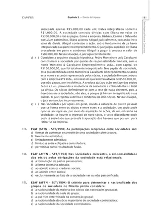 CAMPUS                            Capítulo 2 — Direito de Empresa                          191




                                                                                           Série Impetus Provas e Concursos
             sociedade apenas R$5.000,00 cada um; Dalva integralizou somente
             R$1.000,00. A sociedade contraiu dívidas com Eliana no valor de
             R$300.000,00 e não as pagou. Como a empresa, Bárbara, Camilo e Dalva não
             possuíam patrimônio, Eliana acionou Abigail judicialmente, cobrando-lhe o
             valor da dívida. Abigail contestou a ação, sob o fundamento de já haver
             integralizado sua parte no empreendimento. O juiz julgou o pedido de Eliana
             procedente em parte e condenou Abigail a pagar à credora o valor de
             R$89.000,00. Nessa situação, o juiz agiu corretamente.
      d) ( ) Considere a seguinte situação hipotética: Pedro Monteiro e Luís Cavalcanti
             constituíram a sociedade por quotas de responsabilidade limitada, com o
             nome Monteiro & Cavalcanti Empreendimento Ltda., com capital de
             R$100.000,00, que foi totalmente integralizado. Nos papéis da sociedade,
             esta era identificada como Monteiro & Cavalcanti Empreendimento. Usando
             esse nome e estando representada pelos sócios, a sociedade firmou contrato
             com a empresa XYZ Ltda., em razão do qual contraiu dívida de R$50.000,00,
             que não pagou, por insolvência. A credora ajuizou ação em face dos sócios
             Pedro e Luís, provando a insolvência da sociedade e cobrando-lhes o total
             da dívida. Os sócios defenderam-se com a tese de nada deverem, pois a
             devedora era a sociedade, não eles, e porque já haviam integralizado suas
             quotas. O juiz rejeitou a defesa e condenou os dois sócios. Nessa situação,
             o juiz sentenciou incorretamente.
      e) ( ) Nas sociedades por ações em geral, devido à natureza de direito pessoal
             que se forma entre os sócios e entre estes e a sociedade, um sócio pode
             opor-se ao ingresso, por meio da aquisição de ações, de um estranho na
             sociedade; se houver o ingresso de novo sócio, o sócio discordante pode
             pedir à sociedade que proceda à apuração dos haveres que possuir, para
             retirar-se da empresa.

13.   ESAF (AFTN – SET/1994) As participações recíprocas entre sociedades são:
      a) formas de aumentar o controle de uma sociedade sobre a outra;
      b) livremente admitidas;
      c) limitadamente admitidas;
      d) limitadas entre coligada e controladora;
      e) permitidas como resultado de fusão.

14.   ESAF (AFTN – SET/1994) Nas sociedades mercantis, a responsabilidade
      dos sócios pelas obrigações da sociedade está relacionada:
      a) à formulação de pactos parassociais;
      b) à forma societária adotada;
      c) ao acordo com os credores sociais;
      d) ao acordo entre sócios;
      e) exclusivamente ao fato de a sociedade ser ou não personificada.

15.   ESAF (AFTN – SET/1994) O critério para determinar a nacionalidade dos
      grupos de sociedade no Direito pátrio considera:
      a) a nacionalidade da maioria dos sócios das sociedades grupadas;
      b) a nacionalidade da sede do grupo;
      c) a que vier determinada na convenção grupal;
      d) a nacionalidade do sócio majoritário de sociedade controladora;
      e) a nacionalidade da sociedade controladora.
 
