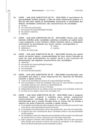 192                                                       Direito Comercial — Carlos Pimentel
Série Impetus Provas e Concursos




                                   16.   CESPE – UnB (JUIZ SUBSTITUTO DE PE – DEZ/2000) A inexistência de
                                         personalidade jurídica própria, a falta de nome empresarial próprio e o
                                         fato de não estar sujeita às formalidades necessárias à constituição das
                                         demais sociedades comerciais são características da sociedade:
                                         a) de fato;
                                         b) em conta de participação;
                                         c) por quotas de responsabilidade limitada;
                                         d) de capital e indústria;
                                         e) anônima.

                                   17.   CESPE – UnB (JUIZ SUBSTITUTO DE PE – DEZ/2000) Títulos sem valor
                                         nominal, emitidos pelas sociedades anônimas, estranhos ao capital social
                                         e que asseguram a seus titulares crédito eventual contra a companhia,
                                         consistente na participação nos lucros sociais, correspondem a:
                                         a) partes beneficiárias;            d) ações;
                                         b) debêntures;                      e) opções.
                                         c) bônus de subscrição;

                                   18.   CESPE – UnB (JUIZ SUBSTITUTO DE PE – DEZ/2000) Divisão do capital
                                         social em partes iguais, responsabilidade de seus sócios limitada ao
                                         valor de suas participações no capital social e uso exclusivo de
                                         denominação são algumas características das sociedades:
                                         a) anônimas;
                                         b) por quotas de responsabilidade limitada;
                                         c) em nome coletivo;
                                         d) em comandita;
                                         e) em conta de participação.

                                   19.   CESPE – UnB (JUIZ SUBSTITUTO DE PE – DEZ/2000) Considerando uma
                                         sociedade que adote o nome empresarial Cia. Agrícola do Planalto,
                                         assinale a opção correta.
                                         a) Trata-se de sociedade por quotas de responsabilidade limitada.
                                         b) Está incompleto o nome da sociedade, haja vista ter sido omitida a expressão
                                            sociedade anônima, por extenso ou abreviadamente.
                                         c) A responsabilidade dos sócios é ilimitada.
                                         d) Independentemente de seu objeto social, ela sempre será sociedade comercial.
                                         e) Em face de seu objeto, trata-se de sociedade civil.

                                   20.   CESPE – UnB (JUIZ SUBSTITUTO DE PE – DEZ/2000) João e Joaquim
                                         decidiram reunir capital e trabalho para, juntos, explorarem
                                         comercialmente atividade de compra e venda de mercadorias.
                                         Considerando que o acordo firmado entre os sócios não foi levado a
                                         registro em Junta Comercial, assinale a opção correta.
                                         a) A sociedade constituída por João e Joaquim não será considerada mercantil, haja
                                            vista não ter sido registrada em Junta Comercial.
                                         b) A sociedade constituída pelos sócios não poderá falir, pois não está registrada.
                                         c) O registro dos atos constitutivos dessa sociedade confere a ela personalidade
                                            jurídica própria.
                                         d) As sociedades comerciais adquirem personalidade jurídica a partir da celebração
                                            do acordo entre os sócios, ainda que este não esteja registrado.
                                         e) João e Joaquim somente serão chamados a responder com seus bens pessoais
                                            pelas dívidas que venham a contrair em nome da sociedade, se for aplicada a
                                            teoria da desconsideração da personalidade jurídica.
 