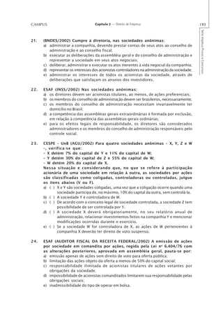 CAMPUS                              Capítulo 2 — Direito de Empresa                              193




                                                                                                 Série Impetus Provas e Concursos
21.   (BNDES/2002) Cumpre à diretoria, nas sociedades anônimas:
      a) administrar a companhia, devendo prestar contas de seus atos ao conselho de
         administração e ao conselho fiscal;
      b) executar as deliberações da assembléia geral e do conselho de administração e
         representar a sociedade em seus atos negociais;
      c) deliberar, administrar e executar os atos inerentes à vida negocial da companhia;
      d) representar os interesses dos acionistas controladores na administração da sociedade;
      e) administrar os interesses de todos os acionistas da sociedade, através de
         deliberações que satisfaçam os anseios dos investidores.

22.   ESAF (INSS/2002) Nas sociedades anônimas:
      a) os diretores devem ser acionistas titulares, ao menos, de ações preferenciais;
      b) os membros do conselho de administração devem ser brasileiros, necessariamente;
      c) os membros do conselho de administração necessitam invariavelmente ter
         domicílio no Brasil;
      d) a competência das assembléias gerais extraordinárias é formada por exclusão,
         em relação à competência das assembléias gerais ordinárias;
      e) para os efeitos legais de responsabilidade, os diretores são considerados
         administradores e os membros do conselho de administração responsáveis pelo
         controle social.

23.   CESPE – UnB (AGU/2002) Para quatro sociedades anônimas – X, Y, Z e W
      –, verifica-se que:
      – X detém 7% do capital de Y e 11% do capital de W;
      – Y detém 30% do capital de Z e 55% do capital de W;
      – W detém 20% do capital de X.
      Nessa situação e considerando que, no que se refere à participação
      acionária de uma sociedade em relação à outra, as sociedades por ações
      são classificadas como coligadas, controladoras ou controladas, julgue
      os itens abaixo (V ou F).
      a) ( ) X e Y são sociedades coligadas, uma vez que a coligação ocorre quando uma
             sociedade participa de, no máximo, 10% do capital da outra, sem controlá-la.
      b) ( ) A sociedade Y é controladora de W.
      c) ( ) De acordo com o conceito legal de sociedade controlada, a sociedade Z tem
             possibilidade de ser controlada por Y.
      d) ( ) A sociedade X deverá obrigatoriamente, no seu relatório anual de
             administração, relacionar investimentos feitos na companhia Y e mencionar
             modificações ocorridas durante o exercício.
      e) ( ) Se a sociedade W for controladora de X, as ações de W pertencentes à
             companhia X deverão ter direito de voto suspenso.

24.   ESAF (AUDITOR FISCAL DA RECEITA FEDERAL/2002) A emissão de ações
      por sociedade em comandita por ações, regida pela Lei n o 6.404/76 com
      as alterações posteriores, aprovada em assembléia geral, pauta-se por:
      a) emissão apenas de ações sem direito de voto para oferta pública;
      b) limitação das ações objeto da oferta a menos de 50% do capital social;
      c) responsabilidade ilimitada de acionistas titulares de ações votantes por
         obrigações da sociedade;
      d) impossibilidade de acionistas comanditados limitarem sua responsabilidade pelas
         obrigações sociais;
      e) inadmissibilidade do tipo de operar em bolsa.
 