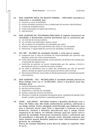194                                                       Direito Comercial — Carlos Pimentel
Série Impetus Provas e Concursos




                                   25.   ESAF (AUDITOR FISCAL DA RECEITA FEDERAL – AFRF/2002) Considera-se
                                         empresária a sociedade que:
                                         a) assume os riscos da produção;
                                         b) exerce atividade econômica com a colaboração de terceiros não-familiares;
                                         c) é titular de estabelecimento;
                                         d) esteja matriculada no registro de empresas;
                                         e) seja mercantil.

                                   26.   ESAF (AUDITOR DO TCE-PARANÁ/2002/2003) O negócio constitutivo de
                                         sociedades é denominado contrato plurilateral, que se caracteriza por:
                                         a) ser contrato de estrutura aberta;
                                         b) ser contrato cuja tipificação é apenas social;
                                         c) não se aplicar às companhias ou sociedades por ações;
                                         d) produzir separação entre patrimônios dos sócios e o da sociedade;
                                         e) determinar a regularidade do exercício de atividades econômicas.

                                   27.   FCC (MP – PE/2002) Na sociedade limitada, é certo que as quotas:
                                         a) asseguram que a regra da limitação da responsabilidade dos quotistas seja
                                            absoluta, tanto civil, como comercialmente;
                                         b) serão representadas pela entrada, exclusivamente, de dinheiro de contado para
                                            a instituição do capital social;
                                         c) conferirão ao quotista, ao serem integralizadas por ele, apenas o direito à
                                            percepção de lucros e à partilha da massa residual;
                                         d) em nada se identificam com as ações das companhias por não ser possível
                                            adotar a divisão do capital social em quotas do mesmo valor nominal;
                                         e) têm natureza bifrontal, encerrando um direito patrimonial e um direito pessoal do
                                            sócio quotista.

                                   28.   ESAF (AUDITOR – TCE – PR/2002/2003) A sociedade limitada prevista no
                                         Novo Código Civil, Lei n o 10.406/2001, altera a disciplina atual das
                                         limitadas para:
                                         a) torná-las pequenas anônimas;
                                         b) dar-lhes estrutura típica;
                                         c) redesenhar o controle da sociedade;
                                         d) facilitar a ação das minorias societárias;
                                         e) dificultar a criação de sociedades de pequeno porte, notadamente aquelas entre
                                            marido e mulher, que facilitam a separação patrimonial.

                                   29.   CESPE – UnB (SEFAZ – MT/2002) Antônio e Benedito decidiram criar a
                                         firma AB Toldos Ltda. Não tendo conhecimentos jurídicos, solicitaram a
                                         um amigo comum, Carlos, advogado recém-formado, que elaborasse para
                                         eles o contrato social. Após feito e registrado o contrato na Junta
                                         Comercial, Antônio e Benedito descobriram que o amigo Carlos
                                         esquecera-se de indicar, no referido contrato, qual dos sócios seria o
                                         gerente da sociedade. Procuraram novamente Carlos e solicitaram que
                                         ele procedesse à alteração do contrato social, deixando expresso que
                                         tanto Antônio quanto Benedito poderiam atuar indistintamente como
                                         gerentes da sociedade.
                                         Acerca da situação hipotética acima descrita, julgue os seguintes itens
                                         (V ou F).
 