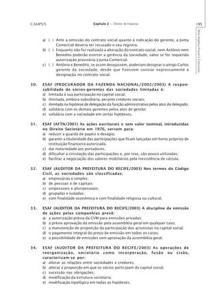CAMPUS                             Capítulo 2 — Direito de Empresa                             195




                                                                                               Série Impetus Provas e Concursos
      a) ( ) Ante a omissão do contrato social quanto à indicação do gerente, a Junta
             Comercial deveria ter recusado o seu registro.
      b) ( ) Enquanto não for realizada a alteração do contrato social, nem Antônio nem
             Benedito poderão exercer a gerência da sociedade, salvo se for requerida
             autorização provisória à Junta Comercial.
      c) ( ) Antônio e Benedito, se assim desejassem, poderiam designar o amigo Carlos
             gerente da sociedade, desde que fizessem constar expressamente a
             designação no contrato social.

30.   ESAF (PROCURADOR DA FAZENDA NACIONAL/2002/2003) A respon-
      sabilidade de sócios-gerentes das sociedades limitadas é:
      a) limitada à sua participação no capital social;
      b) ilimitada, embora subsidiária, perante credores sociais;
      c) ilimitada na hipótese de delegação da função administrativa pelos atos do delegado;
      d) solidária com os demais gerentes pelos atos de gestão;
      e) solidária com a sociedade em certas hipóteses.

31.   ESAF (AFTN/2001) As ações escriturais e sem valor nominal, introduzidas
      no Direito Societário em 1976, servem para:
      a) reduzir a guarda de papéis e deságio;
      b) garantir a titularidade das participações que ficam lançadas em livros próprios de
         instituição financeira autorizada;
      c) dar notoriedade aos portadores;
      d) dificultar a circulação das participações e, por isso, são pouco utilizadas;
      e) facilitar a negociação dos valores mobiliários pela inexistência de cártula.

32.   ESAF (AUDITOR DA PREFEITURA DO RECIFE/2003) Nos termos do Código
      Civil, as sociedades são classificadas:
      a) empresárias e simples;
      b) de pessoas e de capitais;
      c) unipessoais e pluripessoais;
      d) grupadas e isoladas;
      e) com finalidade econômica e com finalidade religiosa ou cultural.

33.   ESAF (AUDITOR DA PREFEITURA DO RECIFE/2003) A disciplina da emissão
      de ações pelas companhias prevê:
      a) a autorização prévia da CVM para emissões privadas;
      b) a prévia aprovação da emissão pela assembléia geral em qualquer caso;
      c) a manutenção de proporção da participação dos acionistas no capital social;
      d) o pagamento integral do preço de emissão em todos os casos;
      e) a possibilidade de emissões sem aprovação da assembléia geral.

34.   ESAF (AUDITOR DA PREFEITURA DO RECIFE/2003) As operações de
      reorganização, societária como incorporação, fusão ou cisão,
      caracterizam-se por:
      a) alterar as relações entre sociedades e credores;
      b) alterar a proporção em que os sócios participam do capital social;
      c) sucessão nas obrigações;
      d) modificação da estrutura societária;
      e) modificação tipológica em todas as hipóteses.
 