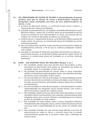 196                                                       Direito Comercial — Carlos Pimentel
Série Impetus Provas e Concursos




                                   35.   FCC (PROCURADOR DO ESTADO DE PE/2003) A desconsideração da pessoa
                                         jurídica, para que os efeitos de certas e determinadas relações de
                                         obrigações sejam estendidos aos bens de seus administradores ou
                                         sócios, é ato:
                                         a) privativo do Ministério Público, se verificada fraude contra credores, a
                                            requerimento dos credores privilegiados;
                                         b) que pode ser praticado pelo Juiz, por qualquer autoridade administrativa ou pelo
                                            Ministério Público, sempre que se verificar abuso da personalidade da pessoa
                                            jurídica em proveito de seus administradores ou sócios, com prejuízo para os
                                            credores em virtude de decretação de falência ou insolvência;
                                         c) privativo do juiz, a requerimento da parte, ou do Ministério Público quando lhe
                                            couber intervir no processo, se caracterizado desvio de finalidade ou ocorrer
                                            confusão patrimonial;
                                         d) que o juiz pode praticar de ofício, sempre que houver encerramento irregular do
                                            estabelecimento comercial, a fim de que os credores privilegiados recebam
                                            seus créditos;
                                         e) que pode ser praticado de ofício pela autoridade administrativa ou pelo juiz, a
                                            requerimento da parte, ou do Ministério Público quando lhe couber intervir no
                                            processo, se caracterizado desvio de finalidade ou se verificar confusão
                                            patrimonial.

                                   36.   CESPE – UnB (AUDITOR FISCAL DO INSS/2003) Marque V ou F.
                                         a) ( ) Nas sociedades simples puras (que não têm outro tipo jurídico), os bens
                                                particulares de determinado sócio podem ser executados por dívidas da
                                                sociedade, depois de executados os bens sociais.
                                         b) ( ) Na sociedade não-personificada em comum, todos os sócios respondem
                                                solidária e ilimitadamente pelas obrigações sociais, sem o benefício de ordem
                                                de primeiro serem executados os bens sociais.
                                         c) ( ) Em uma sociedade em conta de participação, as responsabilidades perante
                                                terceiros decorrentes da atividade constitutiva do objeto social limitam-se,
                                                em regra, ao sócio ostensivo, participando os demais apenas dos resultados
                                                correspondentes.
                                         d) ( ) Em uma sociedade em conta de participação, o sócio participante é sempre
                                                responsabilizado nas obrigações sociais perante terceiro, caso exerça o
                                                direito de fiscalizar a gestão dos negócios sociais.
                                         e) ( ) Nas sociedades simples puras (que não tenham outro tipo jurídico), os sócios
                                                não podem decidir contratualmente nem responder subsidiariamente pelas
                                                obrigações sociais, pois, se assim o fizerem, a sociedade passa a ter natureza
                                                jurídica de sociedade em nome coletivo.
                                         f) ( ) Nas sociedades em nome coletivo, todos os sócios respondem solidária e
                                                ilimitadamente pelas obrigações sociais, porém é válida cláusula do contrato
                                                social que limite a responsabilidade de um dos sócios nas relações entre
                                                eles.
                                         g) ( ) Nas sociedades limitadas em cujo contrato esteja definido o exercício da
                                                administração por todos os sócios, o exercício desta não se estende
                                                automaticamente àqueles que se tornarem sócios após a efetivação do
                                                contrato social.
 