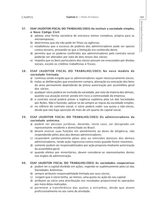 CAMPUS                            Capítulo 2 — Direito de Empresa                           197




                                                                                            Série Impetus Provas e Concursos
37.   ESAF (AUDITOR FISCAL DO TRABALHO/2003) Ao instituir a sociedade simples,
      o Novo Código Civil:
      a) adotou uma forma societária de estrutura menos complexa, própria para as
         microempresas;
      b) determinou que ela não pode ter filiais ou agências;
      c) estabeleceu que o excesso de poderes dos administradores pode ser oposto
         contra terceiro, provando-se que a limitação era conhecida deste;
      d) permitiu que os poderes conferidos aos administradores pelo contrato social
         poderão ser alterados por voto de dois terços dos sócios;
      e) impediu que os bens particulares dos sócios possam ser executados por dívidas
         sociais, exceto os créditos trabalhistas e fiscais.

38.   ESAF (AUDITOR FISCAL DO TRABALHO/2003) No novo modelo de
      sociedade limitada:
      a) continua sendo exigido que os administradores sejam necessariamente sócios;
      b) todas as deliberações que envolverem compra, alienação ou oneração dos bens
         do ativo permanente dependerão de prévia autorização por assembléia geral
         dos sócios;
      c) qualquer sócio poderá ser excluído da sociedade, por voto da maioria dos demais,
         quando sua atuação estiver pondo em risco a continuidade da empresa;
      d) o contrato social poderá prever a regência supletiva pela Lei das Sociedades
         por Ações. Não o fazendo, aplicar-se-ão sempre as regras da sociedade simples;
      e) no silêncio do contrato social, o sócio poderá ceder sua quota a não-sócios,
         desde que não haja oposição de mais de um quarto do capital social.

39.   ESAF (AUDITOR FISCAL DO TRABALHO/2003) Os administradores da
      sociedade anônima:
      a) podem ser pessoas jurídicas, devendo, neste caso, ser designado um
         representante residente e domiciliado no Brasil;
      b) devem exercer suas funções em atendimento ao dever de diligência, não
         respondendo pelos atos dos demais administradores;
      c) respondem solidariamente pelos atos ou omissões danosos dos demais
         administradores, tendo ação regressiva contra estes quando forem inocentes;
      d) somente podem ser responsabilizados por ação proposta mediante autorização
         da assembléia geral;
      e) quando eleitos por minoritários, devem considerar-se representantes destes
         nos órgãos de administração.

40.   ESAF (AUDITOR FISCAL DO TRABALHO/2003) As sociedades cooperativas
      a) podem ter o capital dividido em ações, regendo-se supletivamente pela Lei das
         Sociedades Anônimas;
      b) sempre atribuem responsabilidade limitada aos seus sócios;
      c) exigem que o sócio tenha, ao menos, uma quota ou ação do seu capital;
      d) atribuem ao sócio uma distribuição nos resultados proporcional às operações
         por meio delas realizadas;
      e) permitem a transferência das quotas a estranhos, desde que atuem
         profissionalmente no seu ramo de atividade.
 